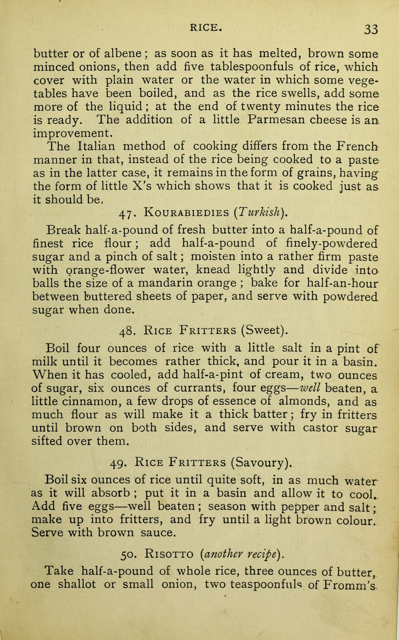 butter or of albene; as soon as it has melted, brown some minced onions, then add five tablespoonfuls of rice, which cover with plain water or the water in which some vege- tables have been boiled, and as the rice swells, add some more of the liquid; at the end of twenty minutes the rice is ready. The addition of a little Parmesan cheese is an improvement. The Italian method of cooking differs from the French manner in that, instead of the rice being cooked to a paste as in the latter case, it remains in the form of grains, having the form of little X’s which shows that it is cooked just as it should be. 47. Kourabiedies [Turkish). Break halfia-pound of fresh butter into a half-a-pound of finest rice flour; add half-a-pound of finely-powdered sugar and a pinch of salt; moisten into a rather firm paste with orange-flower water, knead lightly and divide into balls the size of a mandarin orange ; bake for half-an-hour between buttered sheets of paper, and serve with powdered sugar when done. 48. Rice Fritters (Sweet). Boil four ounces of rice with a little salt in a pint of milk until it becomes rather thick, and pour it in a basin. When it has cooled, add half-a-pint of cream, two ounces of sugar, six ounces of currants, four eggs—well beaten, a little cinnamon, a few drops of essence of almonds, and as much flour as will make it a thick batter; fry in fritters until brown on both sides, and serve with castor sugar sifted over them. 49. Rice Fritters (Savoury). Boil six ounces of rice until quite soft, in as much water as it will absorb ; put it in a basin and allow it to cool.. Add five eggs—well beaten ; season with pepper and salt; make up into fritters, and fry until a light brown colour. Serve with brown sauce. 50. Risotto [another recipe). Take half-a-pound of whole rice, three ounces of butter, one shallot or small onion, two teaspoonfuls of Fromm’s.