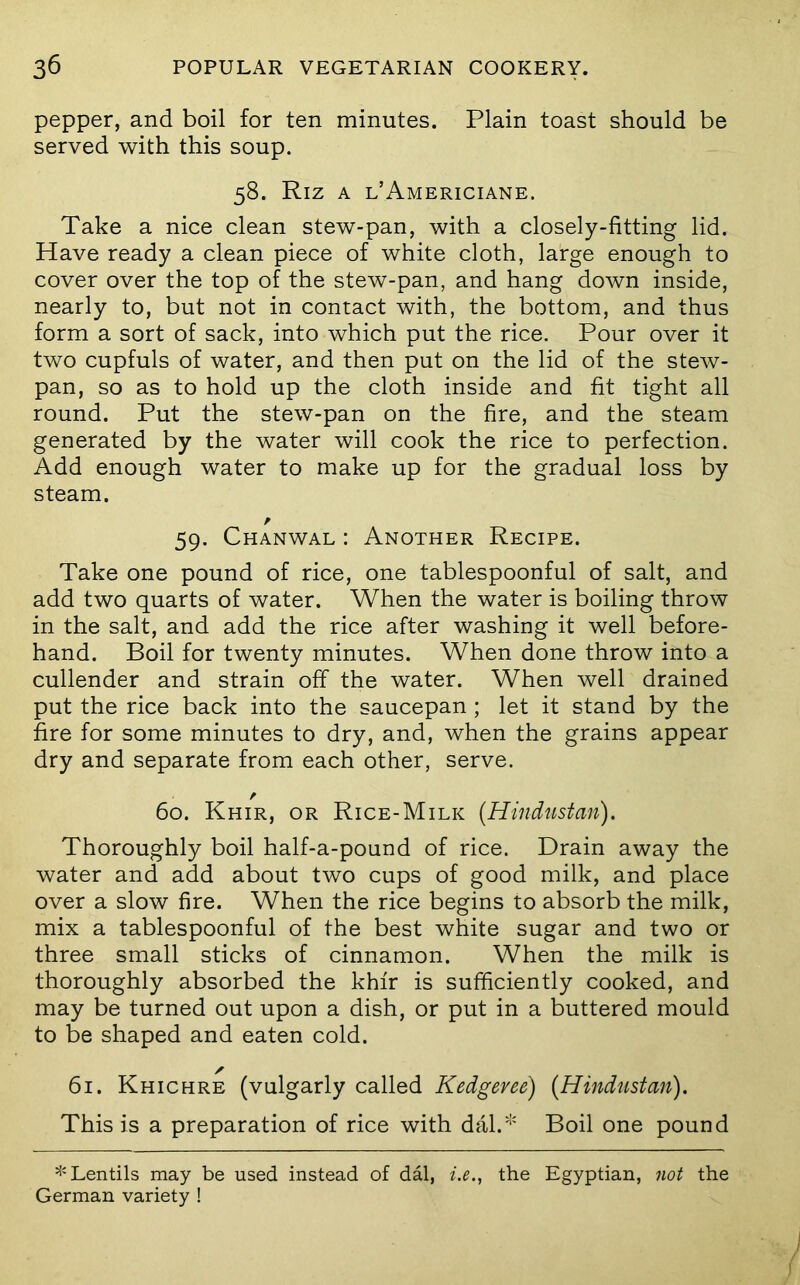 pepper, and boil for ten minutes. Plain toast should be served with this soup. 58. Riz A l’Americiane. Take a nice clean stew-pan, with a closely-fitting lid. Have ready a clean piece of white cloth, large enough to cover over the top of the stew-pan, and hang down inside, nearly to, but not in contact with, the bottom, and thus form a sort of sack, into which put the rice. Pour over it two cupfuls of water, and then put on the lid of the stew- pan, so as to hold up the cloth inside and fit tight all round. Put the stew-pan on the fire, and the steam generated by the water will cook the rice to perfection. Add enough water to make up for the gradual loss by steam. 59. Chanwal : Another Recipe. Take one pound of rice, one tablespoonful of salt, and add two quarts of water. When the water is boiling throw in the salt, and add the rice after washing it well before- hand. Boil for twenty minutes. When done throw into a cullender and strain off the water. When well drained put the rice back into the saucepan ; let it stand by the fire for some minutes to dry, and, when the grains appear dry and separate from each other, serve. / 60. Khir, or Rice-Milk (Hindustan). Thoroughly boil half-a-pound of rice. Drain away the water and add about two cups of good milk, and place over a slow fire. When the rice begins to absorb the milk, mix a tablespoonful of the best white sugar and two or three small sticks of cinnamon. When the milk is thoroughly absorbed the khfr is sufficiently cooked, and may be turned out upon a dish, or put in a buttered mould to be shaped and eaten cold. ✓ 61. Khichre (vulgarly called Kedgeree) (Hindustan). This is a preparation of rice with dal.^' Boil one pound ^'Lentils may be used instead of dal, i.e., the Egyptian, not the German variety !