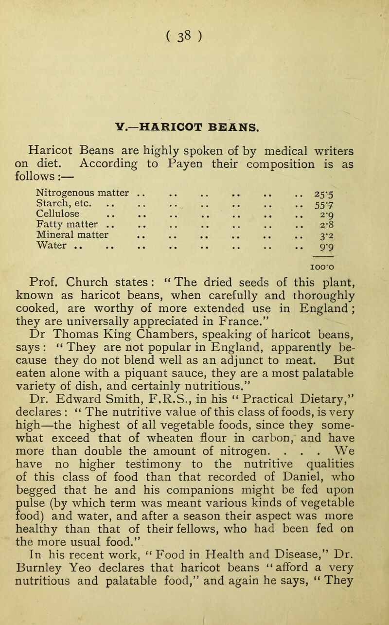 V.—HARICOT BRANS. Haricot Beans are highly spoken of by medical writers on diet. According to Payen their composition is as follows:— Nitrogenous matter .. •. 25--s Starch, etc. • • 557 Cellulose • • .. 2-9 Fatty matter .. • • .. 2-8 Mineral matter • • 3*2 Water .. • • • • .. 9-9 lOO'O Prof. Church states : “ The dried seeds of this plant, known as haricot beans, when carefully and thoroughly cooked, are worthy of more extended use in England; they are universally appreciated in France.” Dr Thomas King Chambers, speaking of haricot beans, says : “ They are not popular in England, apparently be- cause they do not blend well as an adjunct to meat. But eaten alone with a piquant sauce, they are a most palatable variety of dish, and certainly nutritious.” Dr. Edward Smith, F.R.S., in his “ Practical Dietary,” declares : “ The nutritive value of this class of foods, is very high—the highest of all vegetable foods, since they some- what exceed that of wheaten flour in carbon, and have more than double the amount of nitrogen. . . . We have no higher testimony to the nutritive qualities of this class of food than that recorded of Daniel, who begged that he and his companions might be fed upon pulse (by which term was meant various kinds of vegetable food) and water, and after a season their aspect was more healthy than that of their fellows, who had been fed on the more usual food.” In his recent work, “ Food in Health and Disease,” Dr. Burnley Yeo declares that haricot beans “afford a very nutritious and palatable food,” and again he says, “ They