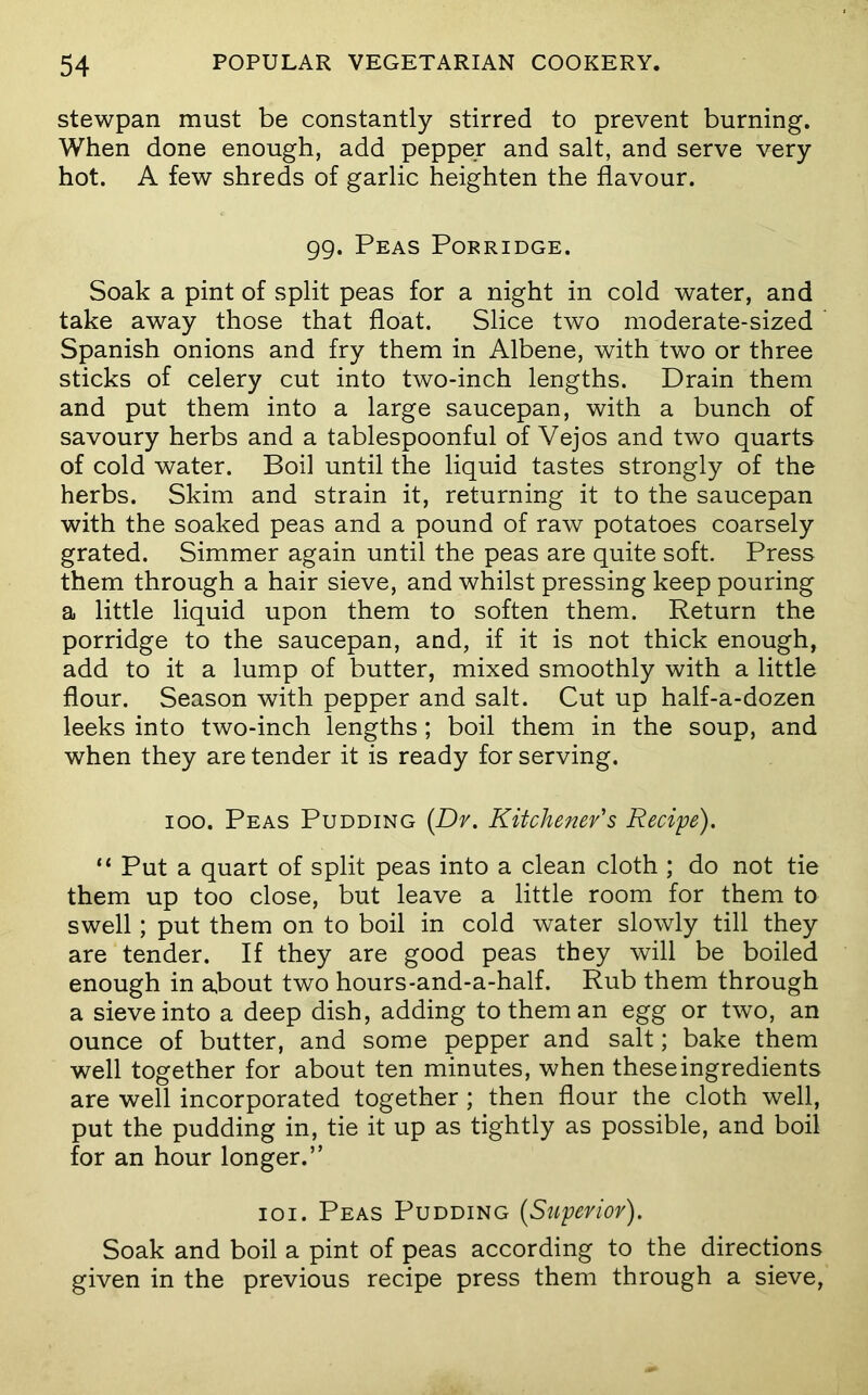 stewpan must be constantly stirred to prevent burning. When done enough, add pepper and salt, and serve very hot. A few shreds of garlic heighten the flavour. 99. Peas Porridge. Soak a pint of split peas for a night in cold water, and take away those that float. Slice two moderate-sized Spanish onions and fry them in Albene, with two or three sticks of celery cut into two-inch lengths. Drain them and put them into a large saucepan, with a bunch of savoury herbs and a tablespoonful of Vejos and two quarts of cold water. Boil until the liquid tastes strongly of the herbs. Skim and strain it, returning it to the saucepan with the soaked peas and a pound of raw potatoes coarsely grated. Simmer again until the peas are quite soft. Press them through a hair sieve, and whilst pressing keep pouring a little liquid upon them to soften them. Return the porridge to the saucepan, and, if it is not thick enough, add to it a lump of butter, mixed smoothly with a little flour. Season with pepper and salt. Cut up half-a-dozen leeks into two-inch lengths; boil them in the soup, and when they are tender it is ready for serving. 100. Peas Pudding [Dr. Kitchener's Recipe). “ Put a quart of split peas into a clean cloth ; do not tie them up too close, but leave a little room for them to swell; put them on to boil in cold water slowly till they are tender. If they are good peas they will be boiled enough in a,bout two hours-and-a-half. Rub them through a sieve into a deep dish, adding to them an egg or two, an ounce of butter, and some pepper and salt; bake them well together for about ten minutes, when these ingredients are well incorporated together ; then flour the cloth well, put the pudding in, tie it up as tightly as possible, and boil for an hour longer.” loi. Peas Pudding [Superior). Soak and boil a pint of peas according to the directions given in the previous recipe press them through a sieve.