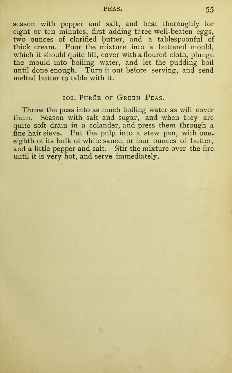 season with pepper and salt, and beat thoroughly for eight or ten minutes, first adding three well-beaten eggs, two ounces of clarified butter, and a tablespoonful of thick cream. Pour the mixture into a buttered mould, which it should quite fill, cover with a floured cloth, plunge the mould into boiling water, and let the pudding boil until done enough. Turn it out before serving, and send melted butter to table with it. 102. Puree of Green Peas. Throw the peas into as much boiling water as will cover them. Season with salt and sugar, and when they are quite soft drain in a colander, and press them through a fine hair sieve. Put the pulp into a stew pan, with one- eighth of its bulk of white sauce, or four ounces of butter, and a little pepper and salt. Stir the mixture over the fire until it is very hot, and serve immediately.