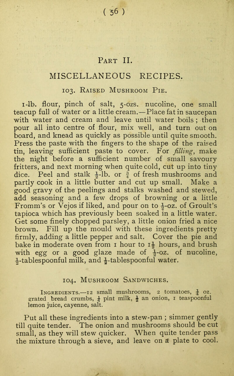 Part II. MISCELLANEOUS RECIPES. 103. Raised Mushroom Pie. I-lb. flour, pinch of salt, 5-ozs. nucoHne, one small teacup full of water or a little cream.—Place fat in saucepan with water and cream and leave until water boils ; then pour all into centre of flour, mix well, and turn out on board, and knead as quickly as possible until quite smooth. Press the paste with the fingers to the shape of the raised tin, leaving sufficient paste to cover. For filling, make the night before a sufficient number of small savoury fritters, and next morning when quite cold, cut up into tiny dice. Peel and stalk -J-lb. or f of fresh mushrooms and partly cook in a little butter and cut up small. Make a good gravy of the peelings and stalks washed and stewed, add seasoning and a few drops of browning or a little Fromm’s or Vejos if liked, and pour on to ^-oz. of Groult’s tapioca which has previously been soaked in a little water. Get some finely chopped parsley, a little onion fried a nice brown. Fill up the mould with these ingredients pretty firmly, adding a little pepper and salt. Cover the pie and bake in moderate oven from i hour to hours, and brush with egg or a good glaze made of -|-oz. of nucoline, -|-tablespoonful milk, and |-tablespoonful water. 104. Mushroom Sandwiches. Ingredients.—12 small mushrooms, 2 tomatoes, ^ oz. grated bread crumbs, ^ pint milk, J an onion, i teaspoonful lemon juice, cayenne, salt. Put all these ingredients into a stew-pan ; simmer gently till quite tender. The onion and mushrooms should be cut small, as they will stew quicker. When quite tender pass the mixture through a sieve, and leave on si plate to cool.