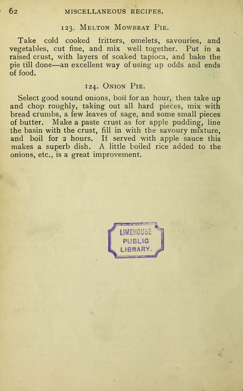 123. Melton Mowbray Pie. Take cold cooked fritters, omelets, savouries, and vegetables, cut fine, and mix well together. Put in a raised crust, with layers of soaked tapioca, and bake the pie till done—an excellent way of using up odds and ends of food. Select good sound onions, boil for an hour, then take up and chop roughly, taking out all hard pieces, mix with bread crumbs, a few leaves of sage, and some small pieces of butter. Make a paste crust as for apple puddingy line the basin with the crust, fill in with the savoury mixture, and boil for 2 hours. If served with apple sauce this makes a superb dish. A little boiled rice added to the onions, etc., is a great improvement. 124. Onion Pie.