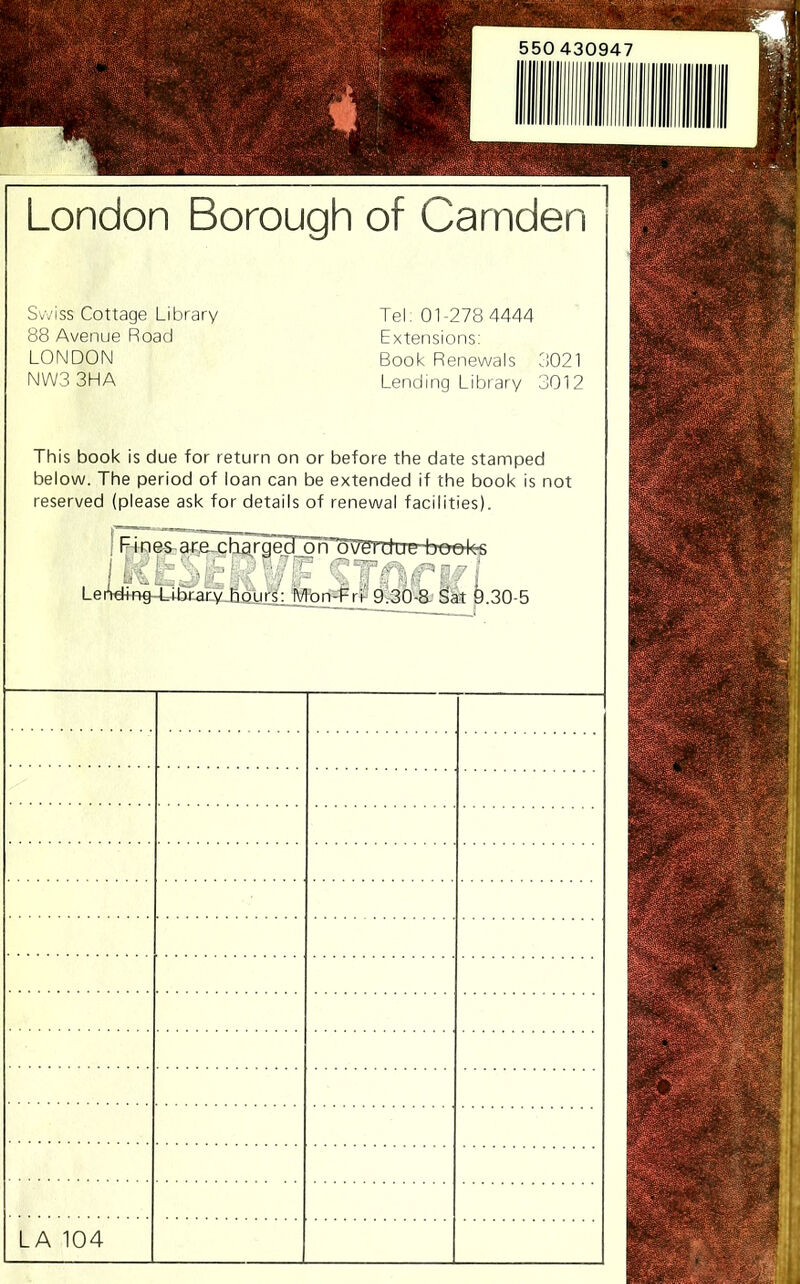 London Borough of Camden Swiss Cottage Library 88 Avenue Road LONDON NWS 3HA Tel: 01-278 4444 Extensions: Book Renewals 3021 Lending Library 3012 This book is due for return on or before the date stamped below. The period of loan can be extended if the book is not reserved (please ask for details of renewal facilities). I :L 1^' t 'T - TfPi Leiy^Xrb.raf.v.Jourg: lVlbn=^rf 0^6-8.' ^it 9.30-5 LA 104