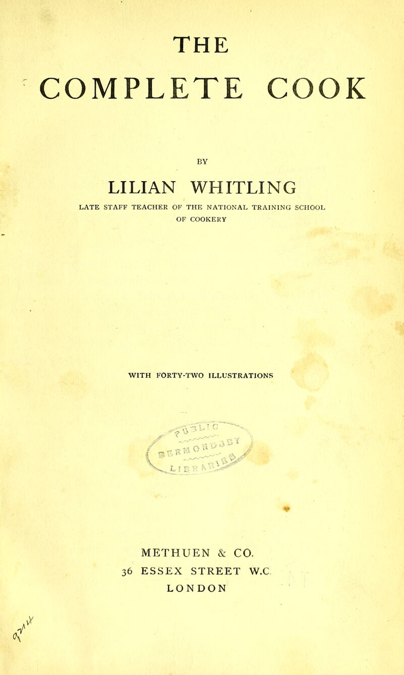 THE COMPLETE COOK BY LILIAN WHITLING LATE STAFF TEACHER OF THE NATIONAL TRAINING SCHOOL OF COOKERY WITH FORTY-TWO ILLUSTRATIONS vV METHUEN & CO. 36 ESSEX STREET W.C LONDON