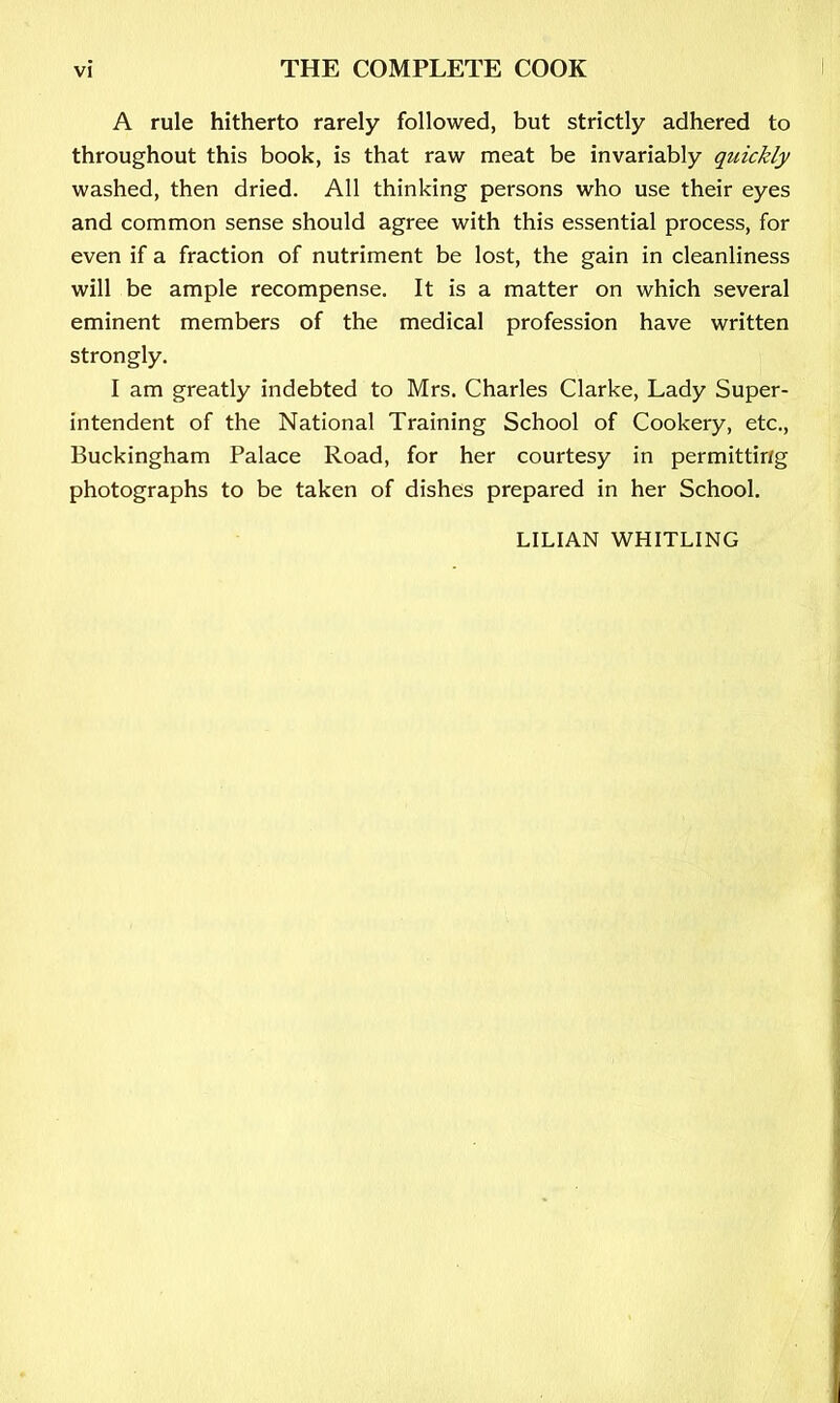 A rule hitherto rarely followed, but strictly adhered to throughout this book, is that raw meat be invariably quickly washed, then dried. All thinking persons who use their eyes and common sense should agree with this essential process, for even if a fraction of nutriment be lost, the gain in cleanliness will be ample recompense. It is a matter on which several eminent members of the medical profession have written strongly. I am greatly indebted to Mrs. Charles Clarke, Lady Super- intendent of the National Training School of Cookery, etc., Buckingham Palace Road, for her courtesy in permitting photographs to be taken of dishes prepared in her School. LILIAN WHITLING