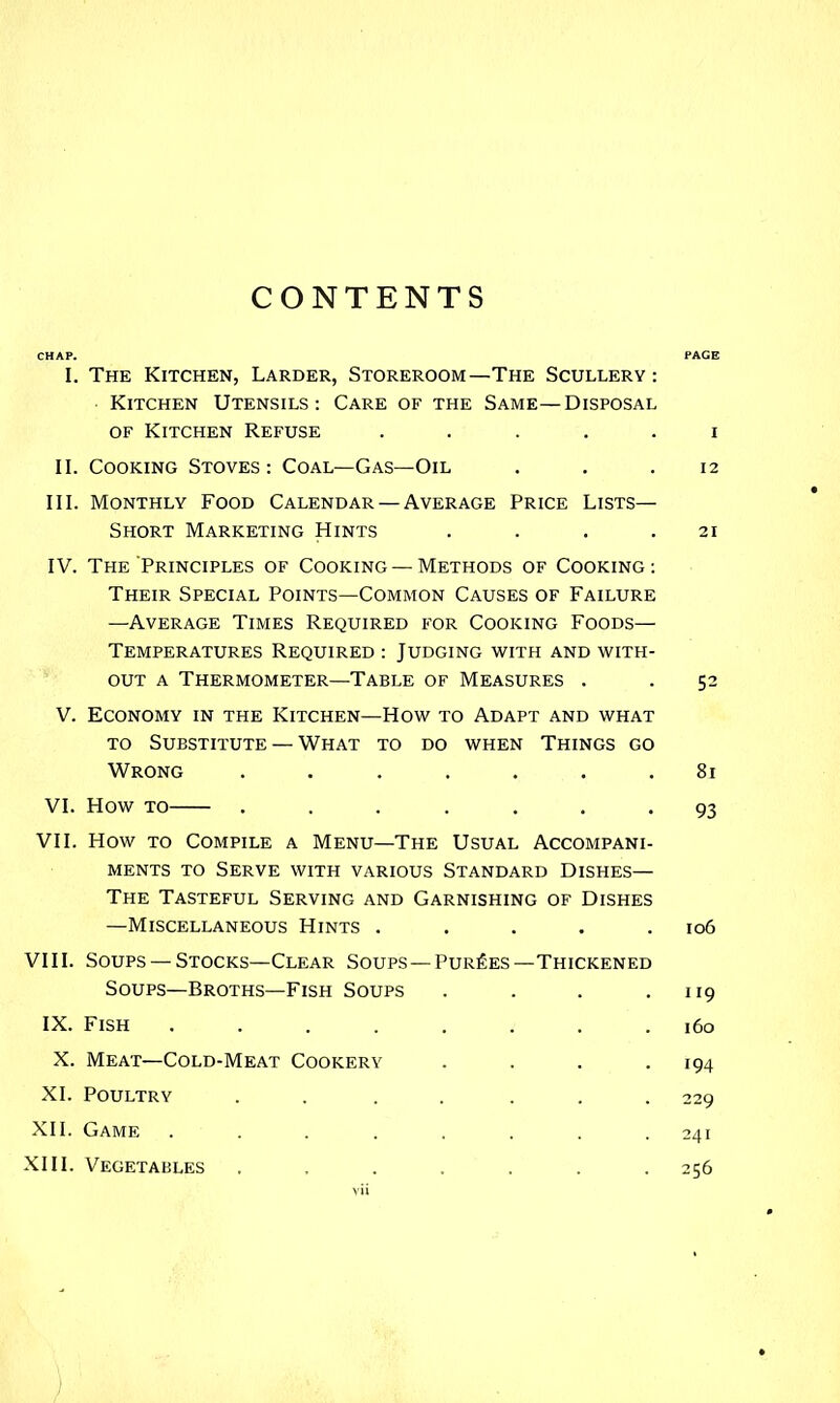 CONTENTS CHAP. PAGE I. The Kitchen, Larder, Storeroom—The Scullery: Kitchen Utensils: Care of the Same—Disposal OF Kitchen Refuse ..... i II. Cooking Stoves: Coal—Gas—Oil . . .12 III. Monthly Food Calendar — Average Price Lists— Short Marketing Hints . . . .21 IV. The Principles of Cooking —Methods of Cooking: Their Special Points—Common Causes of Failure —Average Times Required for Cooking Foods— Temperatures Required : Judging with and with- out A Thermometer—Table of Measures . . 52 V. Economy in the Kitchen—How to Adapt and what TO Substitute — What to do when Things go Wrong ....... 81 VI. How TO ....... 93 VII. How TO Compile a Menu—The Usual Accompani- ments TO Serve with various Standard Dishes— The Tasteful Serving and Garnishing of Dishes —Miscellaneous Hints . . . . .106 VIII. Soups —Stocks—Clear Soups —Purges—Thickened Soups—Broths—Fish Soups . . . .119 IX. Fish ........ 160 X. Meat—Cold-Meat Cookery .... 194 XL Poultry ....... 229 XII. Game ........ 241 XIII. Vegetables ....... 256 )