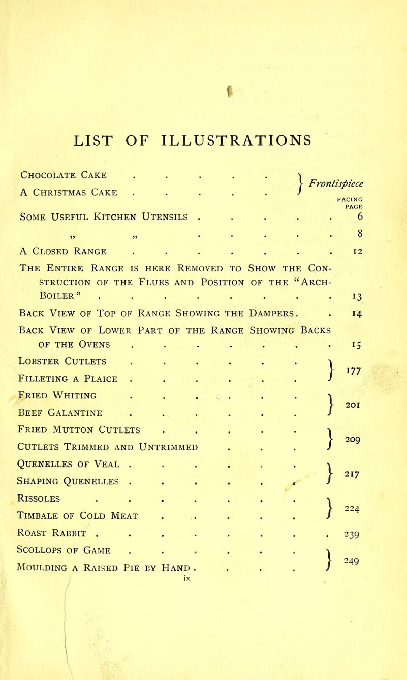 LIST OF ILLUSTRATIONS Chocolate Cake A Christmas Cake Some Useful Kitchen Utensils . j- Frontispiece FACING PAGE 6 A Closed Range ..... The Entire Range is here Removed to Show ti STRUCTION OF THE FlUES AND POSITION OF THE Boiler ”...... Back View of Top of Range Showing Back View of Lower Part of the Range Showing OF the Ovens Lobster Cutlets Filleting a Plaice Fried Whiting Beef Galantine Fried Mutton Cutlets Cutlets Trimmed and Untrimmed Quenelles of Veal . Shaping Quenelles . Rissoles Timbale of Cold Meat Roast Rabbit . Scollops of Game Moulding a Raised Pie by Hand HE Dampers ; Con Arch 12 13 14 15 177 201 209 217 239 249