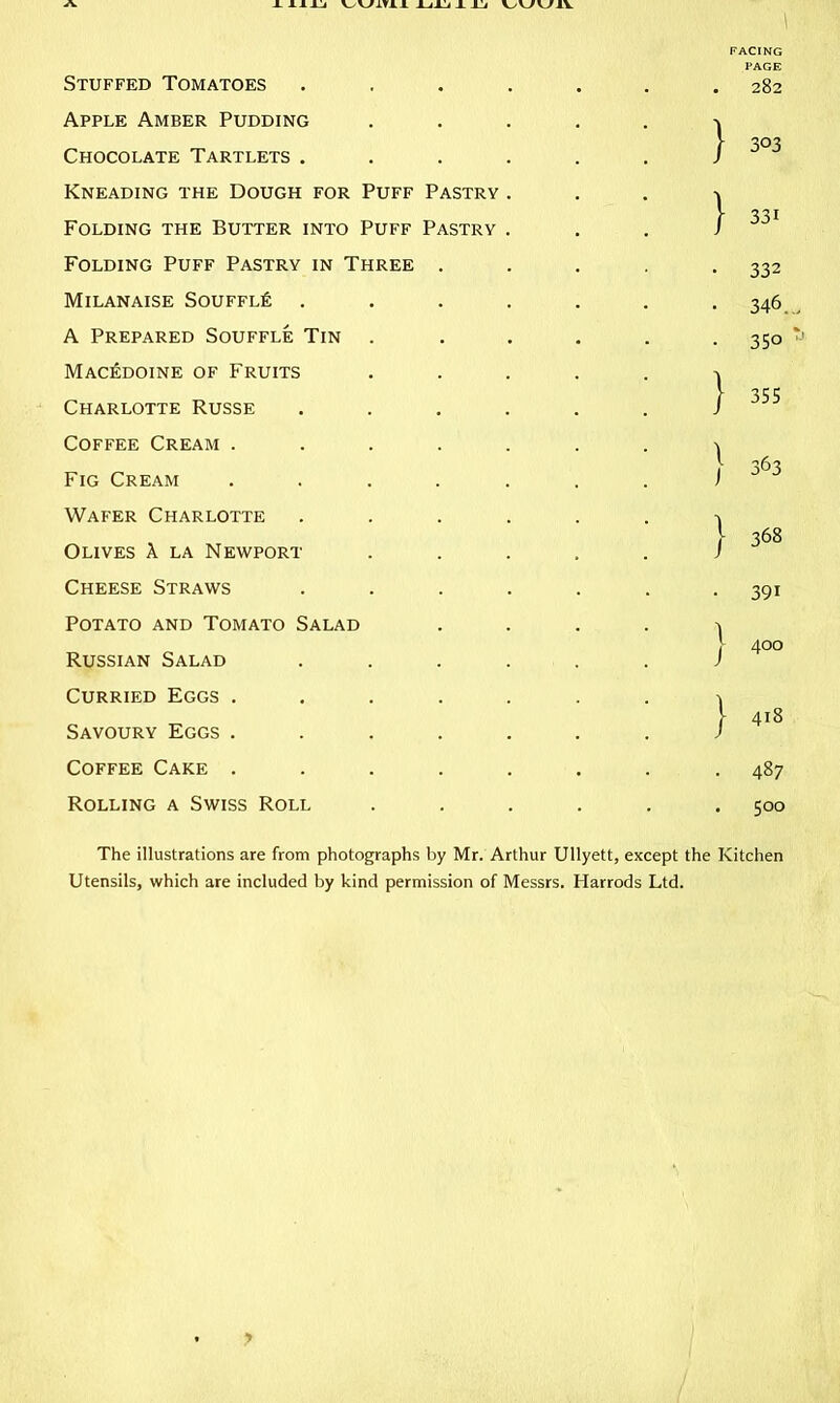 \ Stuffed Tomatoes Apple Amber Pudding Chocolate Tartlets . Kneading the Dough for Puff Pastry Folding the Butter into Puff Pastry Folding Puff Pastry in Three . MILANAISE SOUFFLfi . A Prepared Souffle Tin . Macedoine of Fruits Charlotte Russe Coffee Cream .... Fig Cream .... Wafer Charlotte Olives A la Newport Cheese Straws Potato and Tomato Salad Russian Salad Curried Eggs .... Savoury Eggs .... Coffee Cake .... Rolling a Swiss Roll FACING PAGE . 282 } } 303 331 • 332 • 346. • 350 } 355 } 368 • 391 I 400 I 418 . 487 . 500 The illustrations are from photographs by Mr. Arthur Ullyett, except the Kitchen Utensils, which are included by kind permission of Messrs. Harrods Ltd.