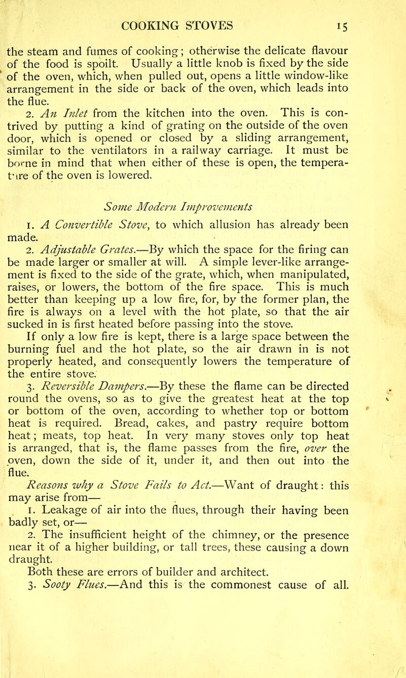 the steam and fumes of cooking; otherwise the delicate flavour of the food is spoilt. Usually a little knob is fixed by the side ' of the oven, which, when pulled out, opens a little window-like arrangement in the side or back of the oven, which leads into the flue. 2. An Inlet from the kitchen into the oven. This is con- trived by putting a kind of grating on the outside of the oven door, which is opened or closed by a sliding arrangement, similar to the ventilators in a railway carriage. It must be borne in mind that when either of these is open, the tempera- ture of the oven is lowered. Some Modern Improvements 1. A Convertible Stove, to which allusion has already been made. 2. Adjustable Grates.—By which the space for the firing can be made larger or smaller at will. A simple lever-like arrange- ment is fixed to the side of the grate, which, when manipulated, raises, or lowers, the bottom of the fire space. This is much better than keeping up a low fire, for, by the former plan, the fire is always on a level with the hot plate, so that the air sucked in is first heated before passing into the stove. If only a low fire is kept, there is a large space between the burning fuel and the hot plate, so the air drawn in is not properly heated, and consequently lowers the temperature of the entire stove. 3. Reversible Dampers.—By these the flame can be directed round the ovens, so as to give the greatest heat at the top or bottom of the oven, according to whether top or bottom heat is required. Bread, cakes, and pastry require bottom heat; meats, top heat. In very many stoves only top heat is arranged, that is, the flame passes from the fire, over the oven, down the side of it, under it, and then out into the flue. Reasons why a Stove Fails to Act.—Want of draught; this may arise from— 1. Leakage of air into the flues, through their having been badly set, or— 2. The insufficient height of the chimney, or the presence near it of a higher building, or tall trees, these causing a down draught. Both these are errors of builder and architect. 3. Sooty Flues.—And this is the commonest cause of all.