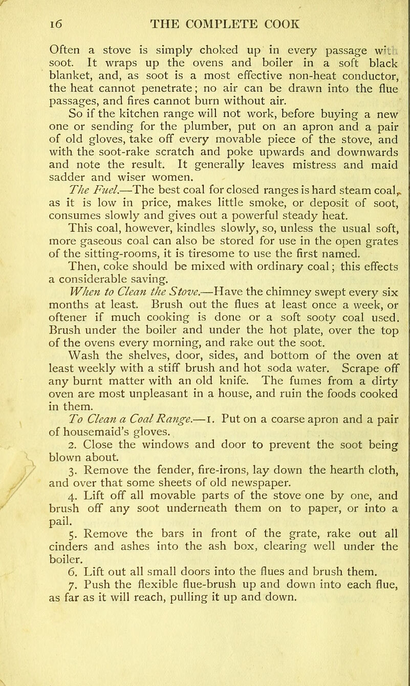 Often a stove is simply choked up in every passage wii soot. It wraps up the ovens and boiler in a soft black blanket, and, as soot is a most effective non-heat conductor, the heat cannot penetrate; no air can be drawn into the flue passages, and fires cannot burn without air. So if the kitchen range will not work, before buying a new one or sending for the plumber, put on an apron and a pair of old gloves, take off every movable piece of the stove, and with the soot-rake scratch and poke upwards and downwards and note the result. It generally leaves mistress and maid sadder and wiser women. T/ie Fuel.—The best coal for closed ranges is hard steam coal,, as it is low in price, makes little smoke, or deposit of soot, consumes slowly and gives out a powerful steady heat. This coal, however, kindles slowly, so, unless the usual soft, more gaseous coal can also be stored for use in the open grates of the sitting-rooms, it is tiresome to use the first named. Then, coke should be mixed with ordinary coal; this effects a considerable saving. When to Clean the Stove.—Have the chimney swept every six months at least. Brush out the flues at least once a week, or oftener if much cooking is done or a soft sooty coal used. Brush under the boiler and under the hot plate, over the top of the ovens every morning, and rake out the soot. Wash the shelves, door, sides, and bottom of the oven at least weekly with a stiff brush and hot soda water. Scrape off any burnt matter with an old knife. The fumes from a dirty oven are most unpleasant in a house, and ruin the foods cooked in them. To Clean a Coal Range.—l. Put on a coarse apron and a pair of housemaid’s gloves. 2. Close the windows and door to prevent the soot being blown about. 3. Remove the fender, fire-irons, lay down the hearth cloth, and over that some sheets of old newspaper. 4. Lift off all movable parts of the stove one by one, and brush off any soot underneath them on to paper, or into a pail. 5. Remove the bars in front of the grate, rake out all cinders and ashes into the ash box, clearing well under the boiler. 6. Lift out all small doors into the flues and brush them. 7. Push the flexible flue-brush up and down into each flue, as far as it will reach, pulling it up and down.