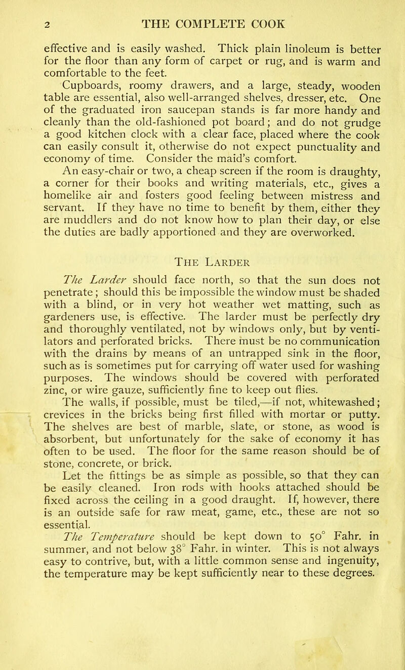 effective and is easily washed. Thick plain linoleum is better for the floor than any form of carpet or rug, and is warm and comfortable to the feet. Cupboards, roomy drawers, and a large, steady, wooden table are essential, also well-arranged shelves, dresser, etc. One of the graduated iron saucepan stands is far more handy and cleanly than the old-fashioned pot board; and do not grudge a good kitchen clock with a clear face, placed where the cook can easily consult it, otherwise do not expect punctuality and economy of time. Consider the maid’s comfort. An easy-chair or two, a cheap screen if the room is draughty, a corner for their books and writing materials, etc., gives a homelike air and fosters good feeling between mistress and servant. If they have no time to benefit by them, either they are muddlers and do not know how to plan their day, or else the duties are badly apportioned and they are overworked. The Larder The Larder should face north, so that the sun does not penetrate; should this be impossible the window must be shaded with a blind, or in very hot weather wet matting, such as gardeners use, is effective. The larder must be perfectly dry and thoroughly ventilated, not by windows only, but by venti- lators and perforated bricks. There must be no communication with the drains by means of an untrapped sink in the floor, such as is sometimes put for carrying off water used for washing purposes. The windows should be covered with perforated zinc, or wire gauze, sufficiently fine to keep out flies. The walls, if possible, must be tiled,—if not, whitewashed; crevices in the bricks being first filled with mortar or putty. The shelves are best of marble, slate, or stone, as wood is absorbent, but unfortunately for the sake of economy it has often to be used. The floor for the same reason should be of stone, concrete, or brick. Let the fittings be as simple as possible, so that they can be easily cleaned. Iron rods with hooks attached should be fixed across the ceiling in a good draught. If, however, there is an outside safe for raw meat, game, etc., these are not so essential. The Temperature should be kept down to 50° Fahr. in summer, and not below 38° Fahr. in winter. This is not always easy to contrive, but, with a little common sense and ingenuity, the temperature may be kept sufficiently near to these degrees.