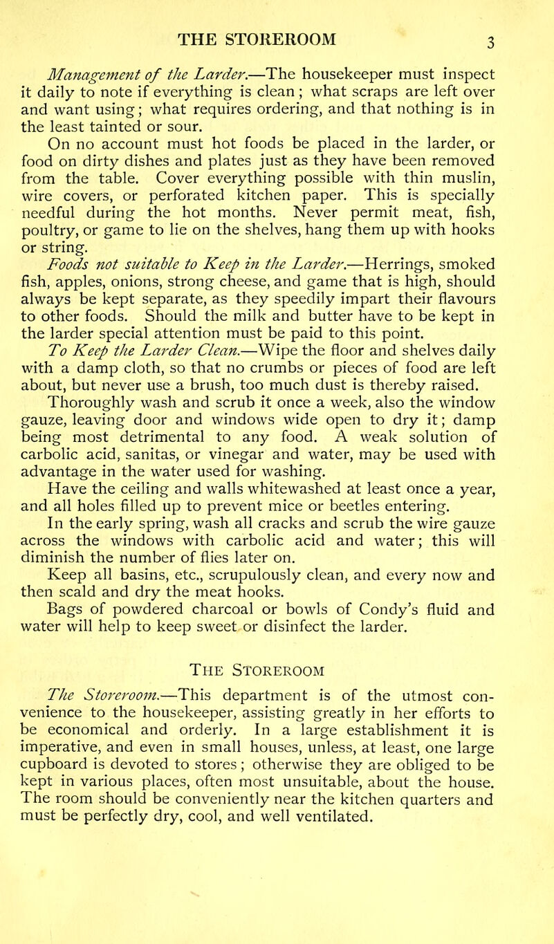 THE STOREROOM Management of the Larder.—The housekeeper must inspect it daily to note if everything is clean ; what scraps are left over and want using; what requires ordering, and that nothing is in the least tainted or sour. On no account must hot foods be placed in the larder, or food on dirty dishes and plates just as they have been removed from the table. Cover everything possible with thin muslin, wire covers, or perforated kitchen paper. This is specially needful during the hot months. Never permit meat, fish, poultry, or game to lie on the shelves, hang them up with hooks or string. Foods not suitable to Keep in the Larder.—Herrings, smoked fish, apples, onions, strong cheese, and game that is high, should always be kept separate, as they speedily impart their flavours to other foods. Should the milk and butter have to be kept in the larder special attention must be paid to this point. To Keep the Larder Clean.—Wipe the floor and shelves daily with a damp cloth, so that no crumbs or pieces of food are left about, but never use a brush, too much dust is thereby raised. Thoroughly wash and scrub it once a week, also the window gauze, leaving door and windows wide open to dry it; damp being most detrimental to any food. A weak solution of carbolic acid, sanitas, or vinegar and water, may be used with advantage in the water used for washing. Have the ceiling and walls whitewashed at least once a year, and all holes filled up to prevent mice or beetles entering. In the early spring, wash all cracks and scrub the wire gauze across the windows with carbolic acid and water; this will diminish the number of flies later on. Keep all basins, etc., scrupulously clean, and every now and then scald and dry the meat hooks. Bags of powdered charcoal or bowls of Condy’s fluid and water will help to keep sweet or disinfect the larder. The Storeroom The Sto7'erooin.—This department is of the utmost con- venience to the housekeeper, assisting greatly in her efforts to be economical and orderly. In a large establishment it is imperative, and even in small houses, unless, at least, one large cupboard is devoted to stores; otherwise they are obliged to be kept in various places, often most unsuitable, about the house. The room should be conveniently near the kitchen quarters and must be perfectly dry, cool, and well ventilated.