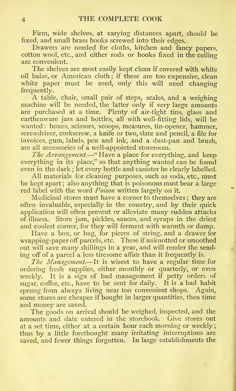 P'irm, wide shelves, at varying distances apart, should be fixed, and small brass hooks screwed into their edges. Drawers are needed for cloths, kitchen and fancy papers, cotton wool, etc., and either rods or hooks fixed in the ceiling are convenient. The shelves are most easily kept clean if covered with white oil baize, or American cloth; if these are too expensive, clean white paper must be used, only this will need changing frequently. A table, chair, small pair of steps, scales, and a weighing machine will be needed, the latter only if very large amounts are purchased at a time. Plenty of air-tight tins, glass and earthenware jars and bottles, all with well-fitting lids, will be wanted: boxes, scissors, scoops, measures, tin-opener, hammer, screwdriver, corkscrew, a knife or two, slate and pencil, a file for invoices, gum, labels, pen and ink, and a dust-pan and brush, are all accessories of a well-appointed storeroom. The Arrangement.—“ Have a place for everything, and keep everything in its place,” so that anything wanted can be found even in the dark ; let every bottle and canister be clearly labelled. All materials for cleaning purposes, such as soda, etc., must be kept apart; also anything that is poisonous must bear a large red label with the word Poison written largely on it. Medicinal stores must have a corner to themselves ; they are often invaluable, especially in the country, and by their quick application will often prevent or alleviate many sudden attacks of illness. Store jam, pickles, sauces, and syrups in the driest and coolest corner, for they will ferment with warmth or damp. Have a box, or bag, for pieces of string, and a drawer for wrapping-paper off parcels, etc. These if unknotted or smoothed out will save many shillings in a year, and will render the send- ing off of a parcel a less tiresome affair than it frequently is. The Management.—It is wisest to have a regular time for ordering fresh supplies, either monthly or quarterly, or even weekly. It is a sign of bad management if petty orders of sugar, coffee, etc., have to be sent for daily. It is a bad habit sprung from always living near too convenient shops. Again, some stores are cheaper if bought in larger quantities, then time and money are saved. The goods on arrival should be weighed, inspected, and the amounts and date entered in the storebook. Give stores out at a set time, either at a certain hour each morning or weekly; thus by a little forethought many irritating interruptions are saved, and fewer things forgotten. In large establishments the