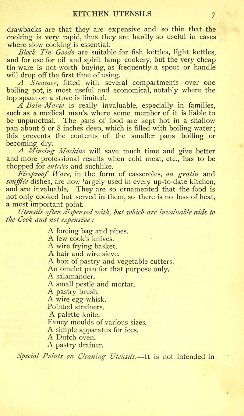 drawbacks are that they are expensive and so thin that the cooking is very rapid, thus they are hardly so useful in cases where slow cooking is essential. Block Tin Goods are suitable for fish kettles, light kettles, and for use for oil and spirit lamp cookery, but the very cheap tin ware is not worth buying, as frequently a spout or handle will drop off the first time of using. A Steamer, fitted with several compartments over one boiling pot, is most useful and economical, notably where the top space on a stove is limited. A Bain-Marie is really invaluable, especially in families, such as a medical man’s, where some member of it is liable to be unpunctual. The pans of food are kept hot in a shallow pan about 6 or 8 inches deep, which is filled with boiling water; this prevents the contents of the smaller pans boiling or becoming dry. A Mincing Machine will save much time and give better and more professional results when cold meat, etc., has to be chopped for entrAs and suchlike. Fireproof Ware, in the form of casseroles, au gratm and soufflA dishes, are now ’argely used in every up-to-date kitchen, and are invaluable. They are so ornamented that the food is not only cooked but served in them, so there is no loss of heat, a most important point. Utensils often dispensed with, but ivhich are invaluable aids to the Cook and not expensive: A forcing bag and pipes. A few cook’s knives. A wire frying basket. A hair and wire sieve. A box of pastry and vegetable cutters. An omelet pan for that purpose only. A salamander. A small pestle and mortar. A pastry brush. A wire egg-whisk. Pointed strainers. A palette knife. Fancy moulds of various sizes. A simple apparatus for ices. A Dutch oven. A pastry drainer. Special Points on Cleaning Utensils.—It is not intended in