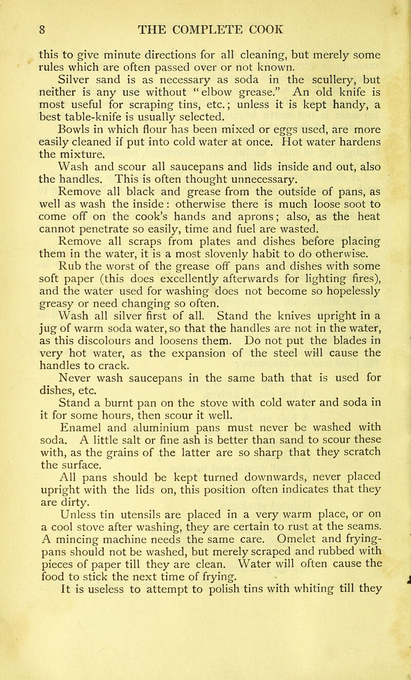 this to give minute directions for all cleaning, but merely some rules which are often passed over or not known. Silver sand is as necessary as soda in the scullery, but neither is any use without “ elbow grease.” An old knife is most useful for scraping tins, etc.; unless it is kept handy, a best table-knife is usually selected. Bowls in which flour has been mixed or eggs used, are more easily cleaned if put into cold water at once. Hot water hardens the mixture. Wash and scour all saucepans and lids inside and out, also the handles. This is often thought unnecessary. Remove all black and grease from the outside of pans, as well as wash the inside; otherwise there is much loose soot to come off on the cook’s hands and aprons; also, as the heat cannot penetrate so easily, time and fuel are wasted. Remove all scraps from plates and dishes before placing them in the water, it is a most slovenly habit to do otherwise. Rub the worst of the grease off pans and dishes with some soft paper (this does excellently afterwards for lighting fires), and the water used for washing does not become so hopelessly greasy or need changing so often. Wash all silver first of all. Stand the knives upright in a jug of warm soda water, so that the handles are not in the water, as this discolours and loosens them. Do not put the blades in very hot water, as the expansion of the steel will cause the handles to crack. Never wash saucepans in the same bath that is used for dishes, etc. Stand a burnt pan on the stove with cold water and soda in it for some hours, then scour it well. Enamel and aluminium pans must never be washed with soda. A little salt or fine ash is better than sand to scour these with, as the grains of the latter are so sharp that they scratch the surface. All pans should be kept turned downwards, never placed upright with the lids on, this position often indicates that they are dirty. Unless tin utensils are placed in a very warm place, or on a cool stove after washing, they are certain to rust at the seams. A mincing machine needs the same care. Omelet and frying- pans should not be washed, but merely scraped and rubbed with pieces of paper till they are clean. Water will often cause the food to stick the next time of frying. It is useless to attempt to polish tins with whiting till they