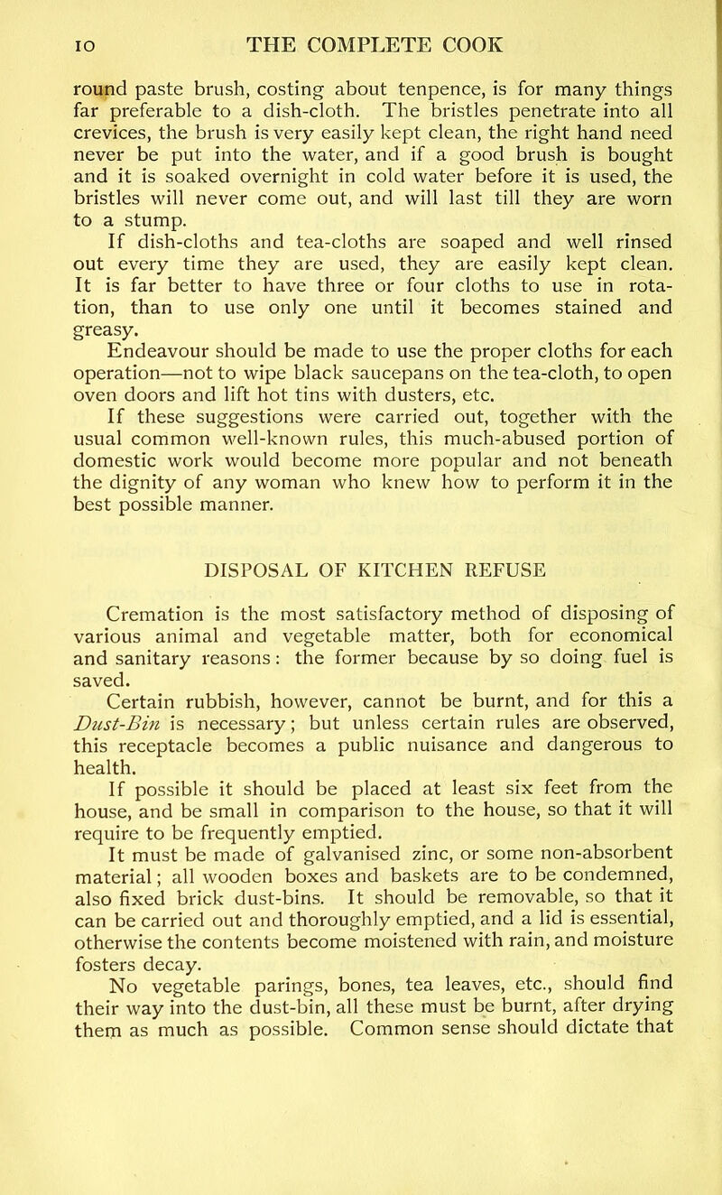 round paste brush, costing about tenpence, is for many things far preferable to a dish-cloth. The bristles penetrate into all crevices, the brush is very easily kept clean, the right hand need never be put into the water, and if a good brush is bought and it is soaked overnight in cold water before it is used, the bristles will never come out, and will last till they are worn to a stump. If dish-cloths and tea-cloths are soaped and well rinsed out every time they are used, they are easily kept clean. It is far better to have three or four cloths to use in rota- tion, than to use only one until it becomes stained and greasy. Endeavour should be made to use the proper cloths for each operation—not to wipe black saucepans on the tea-cloth, to open oven doors and lift hot tins with dusters, etc. If these suggestions were carried out, together with the usual common well-known rules, this much-abused portion of domestic work would become more popular and not beneath the dignity of any woman who knew how to perform it in the best possible manner. DISPOSAL OF KITCHEN REFUSE Cremation is the most satisfactory method of disposing of various animal and vegetable matter, both for economical and sanitary reasons: the former because by so doing fuel is saved. Certain rubbish, however, cannot be burnt, and for this a Dust-Bin is necessary; but unless certain rules are observed, this receptacle becomes a public nuisance and dangerous to health. If possible it should be placed at least six feet from the house, and be small in comparison to the house, so that it will require to be frequently emptied. It must be made of galvanised zinc, or some non-absorbent material; all wooden boxes and baskets are to be condemned, also fixed brick dust-bins. It should be removable, so that it can be carried out and thoroughly emptied, and a lid is essential, otherwise the contents become moistened with rain, and moisture fosters decay. No vegetable parings, bones, tea leaves, etc., should find their way into the dust-bin, all these must be burnt, after drying them as much as possible. Common sense should dictate that