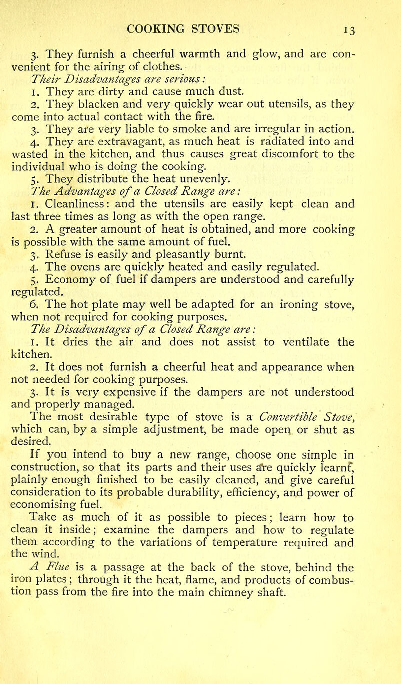 3. They furnish a cheerful warmth and glow, and are con- venient for the airing of clothes. Their Disadvantages are serious: 1. They are dirty and cause much dust. 2. They blacken and very quickly wear out utensils, as they come into actual contact with the fire. 3. They are very liable to smoke and are irregular in action. 4. They are extravagant, as much heat is radiated into and wasted in the kitchen, and thus causes great discomfort to the individual who is doing the cooking. 5. They distribute the heat unevenly. The Advantages of a Closed Range are: 1. Cleanliness: and the utensils are easily kept clean and last three times as long as with the open range. 2. A greater amount of heat is obtained, and more cooking is possible with the same amount of fuel. 3. Refuse is easily and pleasantly burnt. 4. The ovens are quickly heated and easily regulated. 5. Economy of fuel if dampers are understood and carefully regulated. 6. The hot plate may well be adapted for an ironing stove, when not required for cooking purposes. The Disadvantages of a Closed Range are: 1. It dries the air and does not assist to ventilate the kitchen. 2. It does not furnish a cheerful heat and appearance when not needed for cooking purposes. 3. It is very expensive if the dampers are not understood and properly managed. The most desirable type of stove is a Convertible Stove, which can, by a simple adjustment, be made open or shut as desired. If you intend to buy a new range, choose one simple in construction, so that its parts and their uses efre quickly learnf, plainly enough finished to be easily cleaned, and give careful consideration to its probable durability, efficiency, and power of economising fuel. Take as much of it as possible to pieces; learn how to clean it inside; examine the dampers and how to regulate them according to the variations of temperature required and the wind. A Flue is a passage at the back of the stove, behind the iron plates; through it the heat, flame, and products of combus- tion pass from the Are into the main chimney shaft.