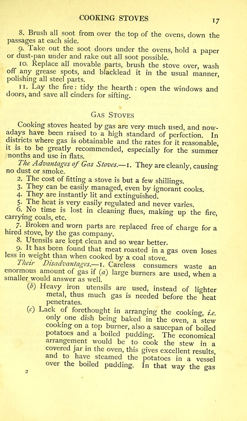 8. Brush all soot from over the top of the ovens, down the passages at each side. 9. Take out the soot doors under the ovens, hold a paper or dust-pan under and rake out all soot possible. 10. Replace all movable parts, brush the stove over, wash off any grease spots, and blacklead it in the usual manner polishing all steel parts. ’ 11. Lay the fii'e; tidy the hearth: open the windows and doors, and save all cinders for sifting. Gas Stoves Cooking stoves heated by gas are very much used, and now- adays have been raised to a high standard of perfection. In districts where gas is obtainable and the rates for it reasonable. It IS to be greatly recommended, especially for the summer nonths and use in flats. The Advantages of Gas Stoves.—They are cleanly, causing no dust or smoke. 2. The cost of fitting a stove is but a few shillings. 3. They can be easily managed, even by ignorant cooks. 4. They are instantly lit and extinguished. 5. The heat is very easily regulated and never varies. 6. No time is lost in cleaning flues, making up the fire carrying coals, etc. ’ 7. Broken and worn parts are replaced free of charge for a hired stove, by the gas company. 8. Utensils are kept clean and so wear better. 9. It has been found that meat roasted in a gas oven loses less in weight than when cooked by a coal stove Thezr Disadvantages.—1. Careless consumers waste an enormous amount of gas if {a) large burners are used, when a smaller would answer as well. {b) Heavy iron utensils are used, instead of lighter metal, thus much gas is needed before the heat penetrates. (c) Lack of forethought in arranging the cooking, i.e. only, one dish being baked in the oven, a stew cooking on a top burner, also a saucepan of boiled potatoes and a boiled pudding. The economical arrangement would be to cook the stew in a covered jar in the oven, this gives excellent results, and to have steamed the potatoes in a vessel over the boiled pudding. In that way the gas