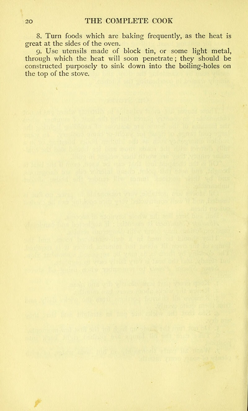 8. Turn foods which are baking frequently, as the heat is great at the sides of the oven. 9. Use utensils made of block tin, or some light metal, through which the heat will soon penetrate; they should be constructed purposely to sink down into the boiling-holes on the top of the stove.