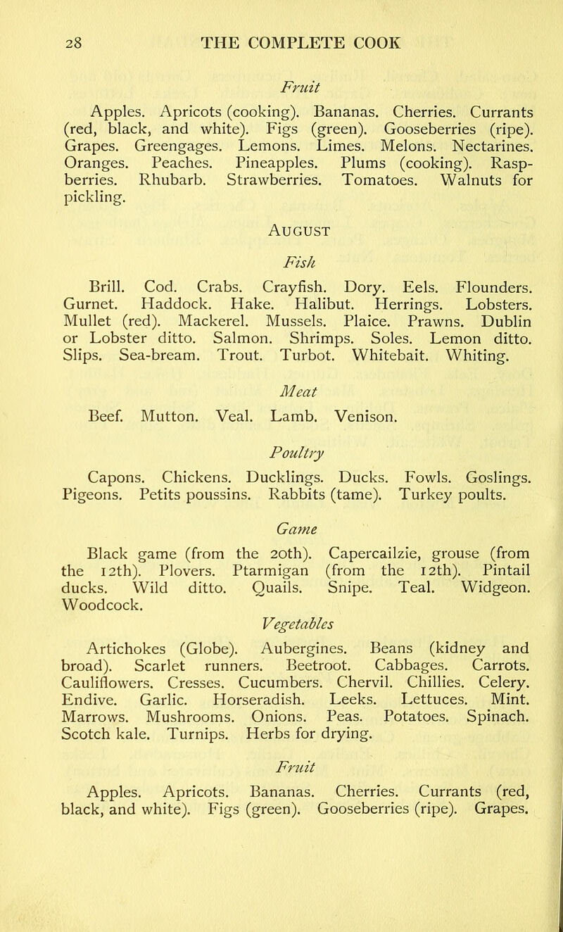 Friiit Apples. Apricots (cooking). Bananas. Cherries. Currants (red, black, and white). Figs (green). Gooseberries (ripe). Grapes. Greengages. Lemons. Limes. Melons. Nectarines. Oranges. Peaches. Pineapples. Plums (cooking). Rasp- berries. Rhubarb. Strawberries. Tomatoes. Walnuts for pickling. August Fish Brill. Cod. Crabs. Crayfish. Dory. Eels. Flounders. Gurnet. Haddock. Hake. Halibut. Herrings. Lobsters. Mullet (red). Mackerel. Mussels. Plaice. Prawns. Dublin or Lobster ditto. Salmon. Shrimps. Soles. Lemon ditto. Slips. Sea-bream. Trout. Turbot. Whitebait. Whiting. Meat Beef. Mutton. Veal. Lamb. Venison. Poultry Capons. Chickens. Ducklings. Ducks. Fowls. Goslings. Pigeons. Petits poussins. Rabbits (tame). Turkey poults. Game Black game (from the 20th). Capercailzie, grouse (from the 12th). Plovers. Ptarmigan (from the 12th). Pintail ducks. Wild ditto. Quails. Snipe. Teal. Widgeon. Woodcock. Vegetables Artichokes (Globe). Aubergines. Beans (kidney and broad). Scarlet runners. Beetroot. Cabbages. Carrots. Cauliflowers. Cresses. Cucumbers. Chervil. Chillies. Celery. Endive. Garlic. Horseradish. Leeks. Lettuces. Mint. Marrows. Mushrooms. Onions. Peas. Potatoes. Spinach. Scotch kale. Turnips. Herbs for drying. Fruit Apples. Apricots. Bananas. Cherries. Currants (red, black, and white). Figs (green). Gooseberries (ripe). Grapes.