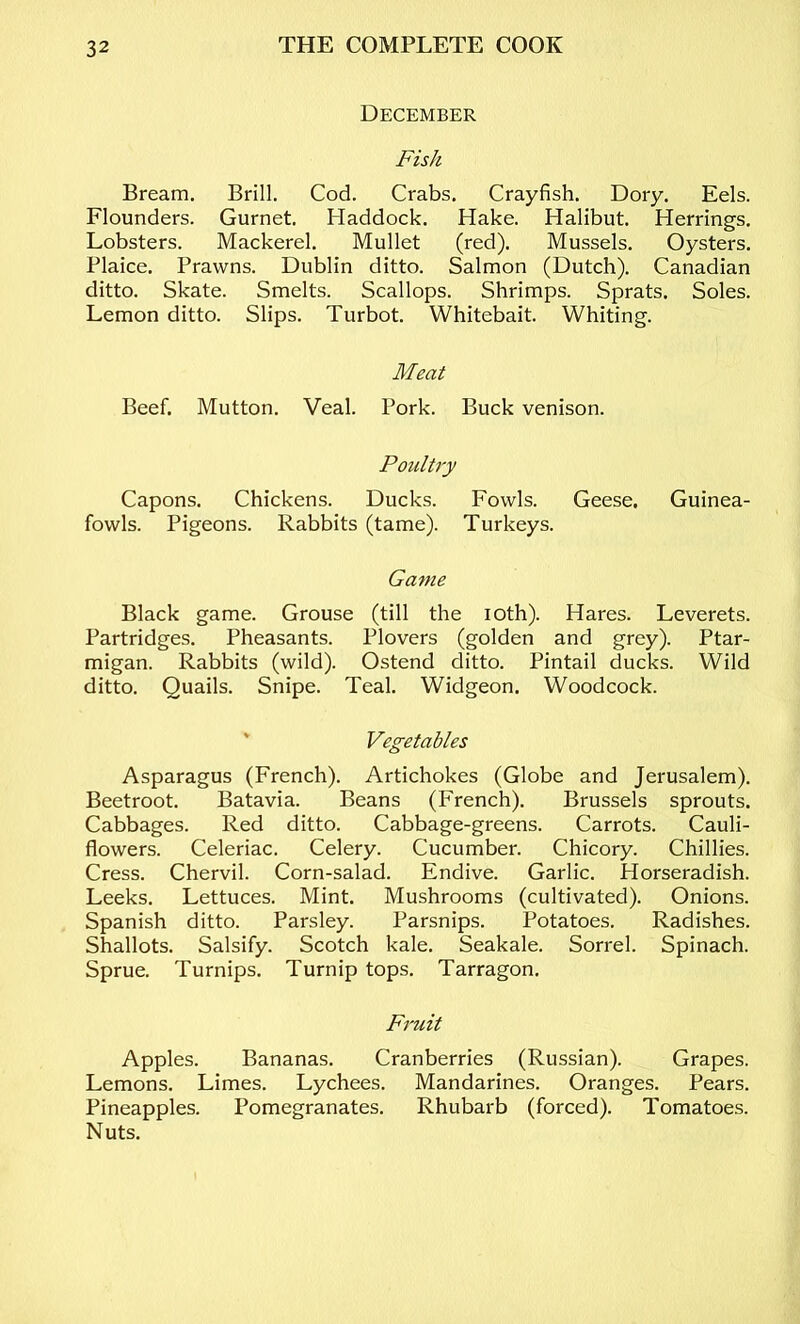 December Fish Bream. Brill. Cod. Crabs. Crayfish. Dory. Eels. Flounders. Gurnet. Haddock. Hake. Halibut. Herrings. Lobsters. Mackerel. Mullet (red). Mussels. Oysters. Plaice. Prawns. Dublin ditto. Salmon (Dutch). Canadian ditto. Skate. Smelts. Scallops. Shrimps. Sprats. Soles. Lemon ditto. Slips. Turbot. Whitebait. Whiting. Meat Beef. Mutton. Veal. Pork. Buck venison. Poultry Capons. Chickens. Ducks. Fowls. Geese. Guinea- fowls. Pigeons. Rabbits (tame). Turkeys. Game Black game. Grouse (till the lOth). Hares. Leverets. Partridges. Pheasants. Plovers (golden and grey). Ptar- migan. Rabbits (wild). Ostend ditto. Pintail ducks. Wild ditto. Quails. Snipe. Teal. Widgeon. Woodcock. ' Vegetables Asparagus (French). Artichokes (Globe and Jerusalem). Beetroot. Batavia. Beans (French). Brussels sprouts. Cabbages. Red ditto. Cabbage-greens. Carrots. Cauli- flowers. Celeriac. Celery. Cucumber. Chicory. Chillies. Cress. Chervil. Corn-salad. Endive. Garlic. Horseradish. Leeks. Lettuces. Mint. Mushrooms (cultivated). Onions. Spanish ditto. Parsley. Parsnips. Potatoes. Radishes. Shallots. Salsify. Scotch kale. Seakale. Sorrel. Spinach. Sprue. Turnips. Turnip tops. Tarragon. Fruit Apples. Bananas. Cranberries (Russian). Grapes. Lemons. Limes. Lychees. Mandarines. Oranges. Pears. Pineapples. Pomegranates. Rhubarb (forced). Tomatoes. Nuts.