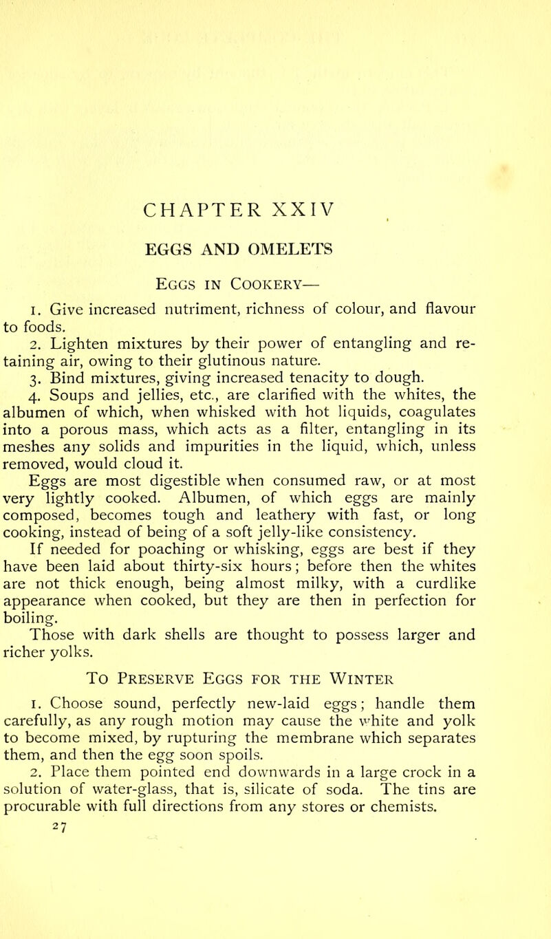 CHAPTER XXIV EGGS AND OMELETS Eggs in Cookery— 1. Give increased nutriment, richness of colour, and flavour to foods. 2. Lighten mixtures by their power of entangling and re- taining air, owing to their glutinous nature. 3. Bind mixtures, giving increased tenacity to dough. 4. Soups and jellies, etc., are clarified with the whites, the albumen of which, when whisked with hot liquids, coagulates into a porous mass, which acts as a filter, entangling in its meshes any solids and impurities in the liquid, which, unless removed, would cloud it. Eggs are most digestible when consumed raw, or at most very lightly cooked. Albumen, of which eggs are mainly composed, becomes tough and leathery with fast, or long cooking, instead of being of a soft jelly-like consistency. If needed for poaching or whisking, eggs are best if they have been laid about thirty-six hours; before then the whites are not thick enough, being almost milky, with a curdlike appearance when cooked, but they are then in perfection for boiling. Those with dark shells are thought to possess larger and richer yolks. To Preserve Eggs for the Winter 1. Choose sound, perfectly new-laid eggs; handle them carefully, as any rough motion may cause the vTite and yolk to become mixed, by rupturing the membrane which separates them, and then the egg soon spoils. 2. Place them pointed end downwards in a large crock in a solution of water-glass, that is, silicate of soda. The tins are procurable with full directions from any stores or chemists. 27