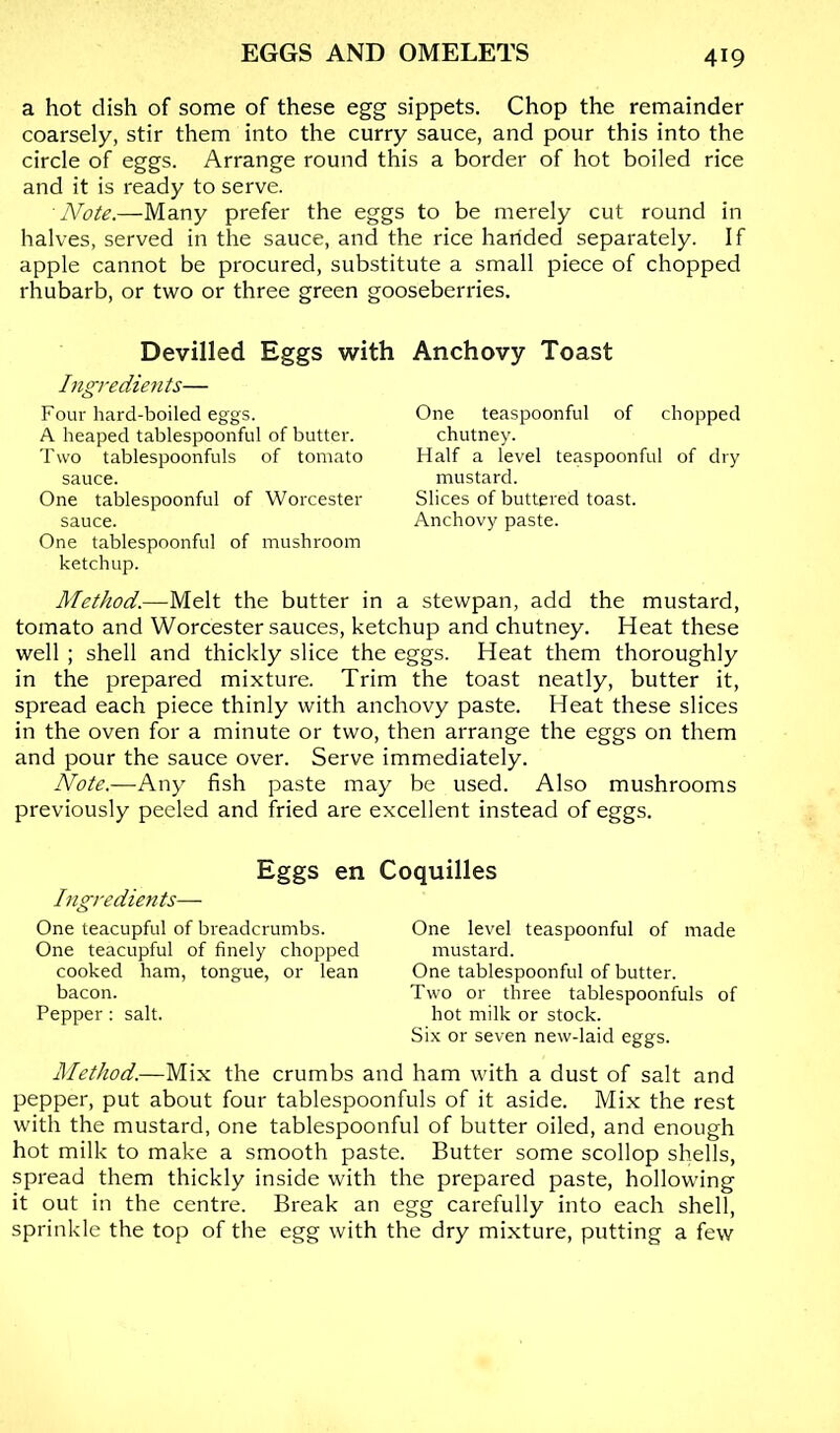 a hot dish of some of these egg sippets. Chop the remainder coarsely, stir them into the curry sauce, and pour this into the circle of eggs. Arrange round this a border of hot boiled rice and it is ready to serve. Note.—Many prefer the eggs to be merely cut round in halves, served in the sauce, and the rice handed separately. If apple cannot be procured, substitute a small piece of chopped rhubarb, or two or three green gooseberries. Devilled Eggs with Anchovy Toast Ingredients— Four hard-boiled eggs. A heaped tablespoonfiil of butter. Two tablespoonfuls of tomato sauce. One tablespoonful of Worcester sauce. One tablespoonful of mushroom ketchup. Method.—Melt the butter in a stewpan, add the mustard, tomato and Worcester sauces, ketchup and chutney. Heat these well ; shell and thickly slice the eggs. Heat them thoroughly in the prepared mixture. Trim the toast neatly, butter it, spread each piece thinly with anchovy paste. Heat these slices in the oven for a minute or two, then arrange the eggs on them and pour the sauce over. Serve immediately. Note.—Any fish paste may be used. Also mushrooms previously peeled and fried are excellent instead of eggs. One teaspoonful of chopped chutney. Half a level teaspoonful of dry mustard. Slices of buttered toast. Anchovy paste. Eggs en Coquilles higredients— One teacupful of breadcrumbs. One teacupful of finely chopped cooked ham, tongue, or lean bacon. Pepper: salt. One level teaspoonful of made mustard. One tablespoonful of butter. Two or three tablespoonfuls of hot milk or stock. Six or seven new-laid eggs. Method.—Mix the crumbs and ham with a dust of salt and pepper, put about four tablespoonfuls of it aside. Mix the rest with the mustard, one tablespoonful of butter oiled, and enough hot milk to make a smooth paste. Butter some scollop shells, spread them thickly inside with the prepared paste, hollowing it out in the centre. Break an egg carefully Into each shell, sprinkle the top of the egg with the dry mixture, putting a few