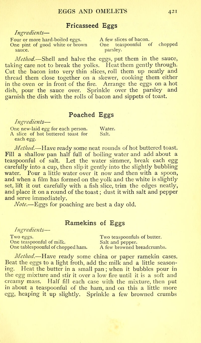 Fricasseed Eggs Ingredients— Four or more hard-boiled eggs. A few slices of bacon. One pint of good white or brown One teaspoonful of chopped sauce. parsley. Method.—Shell and halve the eggs, put them in the sauce, taking care not to break the yolks. Heat them gently through. Cut the bacon into very thin slices, roll them up neatly and thread them close together on a skewer, cooking them either in the oven or in front of the fire. Arrange the eggs on a hot dish, pour the sauce over. Sprinkle over the parsley and garnish the dish with the rolls of bacon and sippets of toast. Poached Eggs Ingredients— One new-laid egg for each person. Water. A slice of hot buttered toast for Salt. each egg. Method.—Have ready some neat rounds of hot buttered toast. Fill a shallow pan half full of boiling water and add about a teaspoonful of salt. Let the water simmer, break each egg carefully into a cup, then slip it gently into the slightly bubbling water. Pour a little water over it now and then with a spoon, and when a film has formed on the yolk and the white is slightly set, lift it out carefully with a fish slice, trim the edges neatly, and place it on a round of the toast; dust it with salt and pepper and serve immediately. Note.—Eggs for poaching are best a day old. Ramekins of Eggs Ingredients— Two eggs. Two teaspoonfuls of butter. One teaspoonful of milk. Salt and pepper. One tablespoonful of chopped ham. A few browned breadcrumbs. Method.—Have ready some china or paper ramekin cases. Beat the eggs to a light froth, add the milk and a little season- ing. Heat the butter in a small pan; when it bubbles pour in the egg mixture and stir it over a low fire until it is a soft and creamy mass. Half fill each case with the mixture, then put in about a teaspoonful of the ham, and on this a little more egg, heaping it up slightly. Sprinkle a few browned crumbs