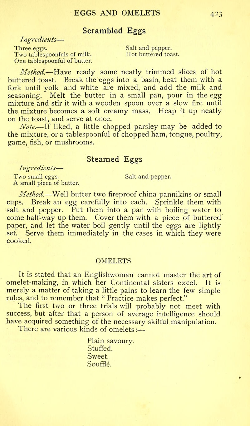 Scrambled Eggs Ingredients— Three eggs. Salt and pepper. Two tablespoonfuls of milk. Hot buttered toast. One tablespoonful of butter. Method.—Have ready some neatly trimmed slices of hot buttered toast. Break the eggs into a basin, beat them with a fork until yolk and white are mixed, and add the milk and seasoning. Melt the butter in a small pan, pour in the egg mixture and stir it with a wooden spoon over a slow fire until the mixture becomes a soft creamy mass. Heap it up neatly on the toast, and serve at once. Note.—If liked, a little chopped parsley may be added to the mixture, or a tablespoonful of chopped ham, tongue, poultry, game, fish, or mushrooms. Steamed Eggs Ingredients— Two small eggs. Salt and pepper. A small piece of butter. Method.—Well butter two fireproof china pannikins or small cups. Break an egg carefully into each. Sprinkle them with salt and pepper. Put them into a pan with boiling water to come half-way up them. Cover them with a piece of buttered paper, and let the water boil gently until the eggs are lightly set. Serve them immediately in the cases in which they were cooked. OMELETS It is stated that an Englishwoman cannot master the art of omelet-making, in which her Continental sisters excel. It is merely a matter of taking a little pains to learn the few simple rules, and to remember that “ Practice makes perfect.” The first two or three trials will probably not meet with success, but after that a person of average intelligence should have acquired something of the necessary skilful manipulation. There are various kinds of omelets :— Plain savoury. Stuffed. Sweet, Souffle.