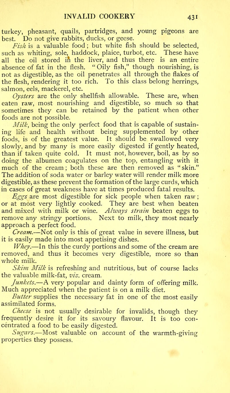 turkey, pheasant, quails, partridges, and young pigeons are best. Do not give rabbits, ducks, or geese. Fish is a valuable food; but white fish should be selected, such as whiting, sole, haddock, plaice, turbot, etc. These have all the oil stored ift the liver, and thus there is an entire absence of fat in the flesh. “ Oily fish,” though nourishing, is not as digestible, as the oil penetrates all through the flakes of the flesh, rendering it too rich. To this class belong herrings, salmon, eels, mackerel, etc. Oysters are the only shellfish allowable. These are, when eaten raw, most nourishing and digestible, so much so that sometimes they can be retained by the patient when other foods are not possible. Milk, being the only perfect food that is capable of sustain- ing life and health without being supplemented by other foods, is of the greatest value. It should be swallowed very slowly, and by many is more easily digested if gently heated, than if taken quite cold. It must not, however, boil, as by so doing the albumen coagulates on the top, entangling with it much of the cream ; both these are then removed as “ skin.” The addition of soda water or barley water will render milk more digestible, as these prevent the formation of the large curds, which in cases of great weakness have at times produced fatal results. Eggs are most digestible for sick people when taken raw; or at most very lightly cooked. They are best when beaten and mixed with milk or wine. Ahvays strain beaten eggs to remove any stringy portions. Next to milk, they most nearly approach a perfect food. Cream.—Not only is this of great value in severe illness, but it is easily made into most appetising dishes. Whey.—In this the curdy portions and some of the cream are removed, and thus it becomes very digestible, more so than whole milk. Skim Milk is refreshing and nutritious, but of course lacks the valuable milk-fat, viz. cream. Junkets.—A very popular and dainty form of offering milk. Much appreciated when the patient is on a milk diet. Butter supplies the necessary fat in one of the most easily assimilated forms. Cheese is not usually desirable for invalids, though they frequently desire it for its savoury flavour. It is too con- centrated a food to be easily digested. Sugars.—Most valuable on account of the warmth-giving properties they possess.