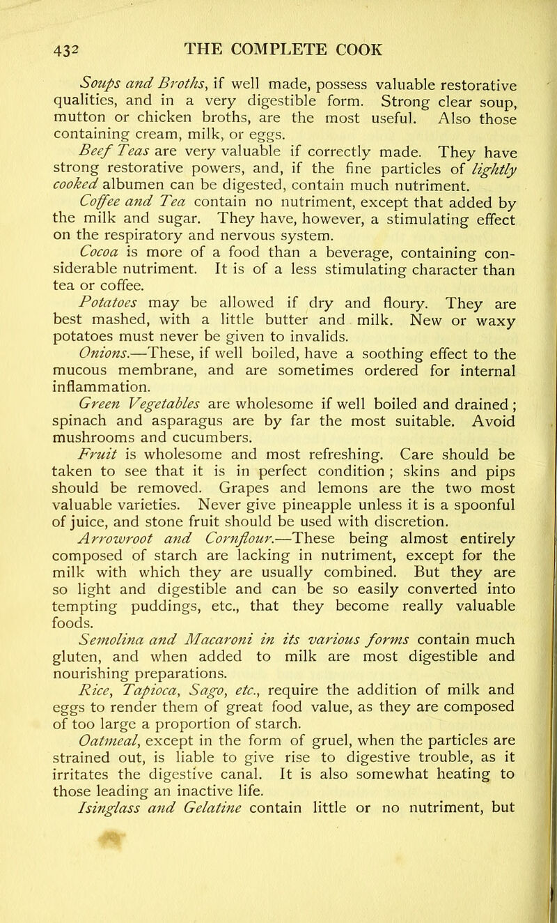 Soups and Broths, if well made, possess valuable restorative qualities, and in a very digestible form. Strong clear soup, mutton or chicken broths, are the most useful. Also those containing cream, milk, or eggs. Beef Teas are very valuable if correctly made. They have strong restorative powers, and, if the fine particles of lightly cooked albumen can be digested, contain much nutriment. Coffee and Tea contain no nutriment, except that added by the milk and sugar. They have, however, a stimulating effect on the respiratory and nervous system. Cocoa is more of a food than a beverage, containing con- siderable nutriment. It is of a less stimulating character than tea or coffee. Potatoes may be allowed if dry and floury. They are best mashed, with a little butter and milk. New or waxy potatoes must never be given to invalids. Onions.—These, if well boiled, have a soothing effect to the mucous membrane, and are sometimes ordered for internal inflammation. Green Vegetables are wholesome if well boiled and drained ; spinach and asparagus are by far the most suitable. Avoid mushrooms and cucumbers. Fruit is wholesome and most refreshing. Care should be taken to see that it is in perfect condition ; skins and pips should be removed. Grapes and lemons are the two most valuable varieties. Never give pineapple unless it is a spoonful of juice, and stone fruit should be used with discretion. Arrowroot and Cornflour.—These being almost entirely composed of starch are lacking in nutriment, except for the milk with which they are usually combined. But they are so light and digestible and can be so easily converted into tempting puddings, etc., that they become really valuable foods. Semolina and Macaroni in its various forms contain much gluten, and when added to milk are most digestible and nourishing preparations. Rice, Tapioca, Sago, etc., require the addition of milk and eggs to render them of great food value, as they are composed of too large a proportion of starch. Oatmeal, except in the form of gruel, when the particles are strained out, is liable to give rise to digestive trouble, as it irritates the digestive canal. It is also somewhat heating to those leading an inactive life. Isinglass and Gelatine contain little or no nutriment, but