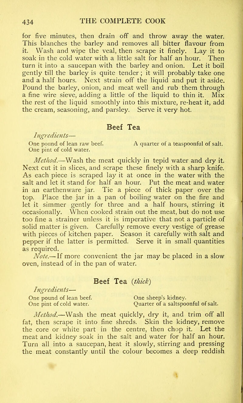 for five minutes, then drain off and throw away the water. This blanches the barley and removes all bitter flavour from it. Wash and wipe the veal, then scrape it finely. Lay it to soak in the cold water with a little salt for half an hour. Then turn it into a saucepan with the barley and onion. Let it boil gently till the barley is quite tender; it will probably take one and a half hours. Next strain off the liquid and put it aside. Pound the barley, onion, and meat well and rub them through a fine wire sieve, adding a little of the liquid to thin it. Mix the rest of the liquid smoothly into this mixture, re-heat it, add the cream, seasoning, and parsley. Serve it very hot. Beef Tea Ingredients— One pound of lean raw beef. A quarter of a teaspoonful of salt. One pint of cold water. MetJiod.—Wash the meat quickly in tepid water and dry it. Next cut it in slices, and scrape these finely with a sharp knife. As each piece is scraped lay it at once in the water with the salt and let it stand for half an hour. Put the meat and water in an earthenware jar. Tie a piece of thick paper over the top. Place the jar in a pan of boiling water on the fire and let it simmer gently for three and a half hours, stirring it occasionally. When cooked strain out the meat, but do not use too fine a strainer unless it is imperative that not a particle of solid matter is given. Carefully remove every vestige of grease with pieces of kitchen paper. Season it carefully with salt and pepper if the latter is permitted. Serve it in small quantities as required. Note.— If more convenient the jar may be placed in a slow oven, instead of in the pan of water. Beef Tea {thick) Ingredients— One pound of lean beef. One sheep’s kidney. One pint of cold water. Quarter of a saltspoonful of salt. Method.—Wash the meat quickly, dry it, and trim off all fat, then scrape it into fine shreds. Skin the kidney, remove the core or white part in the centre, then chop it. Let the meat and kidney soak in the salt and water for half an hour. Turn all into a saucepan, heat it slowly, stirring and pressing the meat constantly until the colour becomes a deep reddish