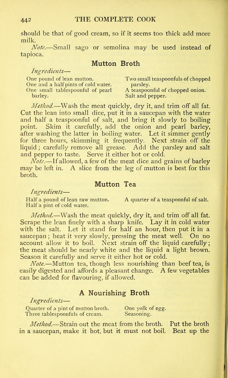 should be that of good cream, so if it seems too thick add more milk. Note.—Small sago or semolina may be used instead of tapioca. Mutton Broth Ingredients— One pound of lean mutton. Two small teaspoonfuls of chopped One and a half pints of cold water. parsley. One small tablespoonful of pearl A teaspoonful of chopped onion. barley. Salt and pepper. Method.—Wash the meat quickly, dry it, and trim off all fat. Cut the lean into small dice, put it in a saucepan with the water and half a teaspoonful of salt, and bring it slowly to boiling point. Skim it carefully, add the onion and pearl barley, after washing the latter in boiling water. Let it simmer gently for three hours, skimming it frequently. Next strain off the liquid ; carefully remove all grease. Add the parsley and salt and pepper to taste. Serve it either hot or cold. Note.—If allowed, a few of the meat dice and grains of barley may be left in. A slice from the leg of mutton is best for this broth. Mutton Tea Ingredients— Half a pound of lean raw mutton. A quarter of a teaspoonful of salt. Half a pint of cold water. Method.—Wash the meat quickly, dry it, and trim off all fat. Scrape the lean finely with a sharp knife. Lay it in cold water with the salt. Let it stand for half an hour, then put it in a saucepan ; heat it very slowly, pressing the meat well. On no account allow it to boil. Next strain off the liquid carefully; the meat should be nearly white and the liquid a light brown. Season it carefully and serve it either hot or cold. Note.—Mutton tea, though less nourishing than beef tea, is easily digested and affords a pleasant change. A few vegetables can be added for flavouring, if allowed. A Nourishing Broth Ingredients— Quarter of a pint of mutton broth. One yolk of egg. Three tablespoonfuls of cream. Seasoning. Method.—Strain out the meat from the broth. Put the broth in a saucepan, make it hot, but i-t must not boil. Beat up the