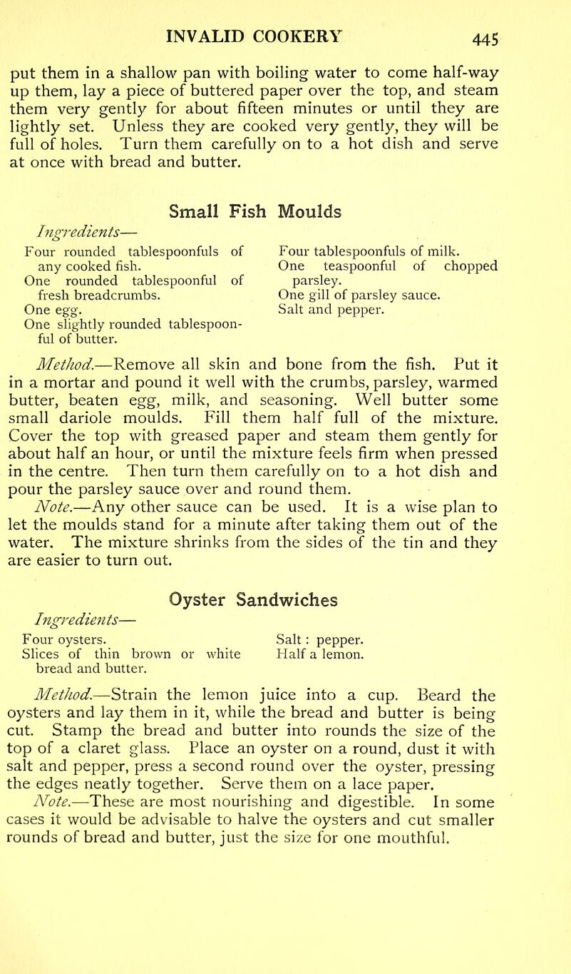 put them in a shallow pan with boiling water to come half-way up them, lay a piece of buttered paper over the top, and steam them very gently for about fifteen minutes or until they are lightly set. Unless they are cooked very gently, they will be full of holes. Turn them carefully on to a hot dish and serve at once with bread and butter. Small Fish Ingredients— Four rounded tablespoonfuls of any cooked fish. One rounded tablespoonful of fresh breadcrumbs. One egg. One slightly rounded tablespoon- ful of butter. Moulds Four tablespoonfuls of milk. One teaspoonful of chopped parsley. One gill of parsley sauce. Salt and pepper. Method.—Remove all skin and bone from the fish. Put it in a mortar and pound it well with the crumbs, parsley, warmed butter, beaten egg, milk, and seasoning. Well butter some small dariole moulds. Fill them half full of the mixture. Cover the top with greased paper and steam them gently for about half an hour, or until the mixture feels firm when pressed in the centre. Then turn them carefully on to a hot dish and pour the parsley sauce over and round them. Note.—Any other sauce can be used. It is a wise plan to let the moulds stand for a minute after taking them out of the water. The mixture shrinks from the sides of the tin and they are easier to turn out. Oyster Sandwiches Ingredien ts— Four oysters. Salt: pepper. Slices of thin brown or white Half a lemon. bread and butter. Method.—Strain the lemon juice into a cup. Beard the oysters and lay them in it, while the bread and butter is being cut. Stamp the bread and butter into rounds the size of the top of a claret glass. Place an oyster on a round, dust it with salt and pepper, press a second round over the oyster, pressing the edges neatly together. Serve them on a lace paper. Note.—These are most nourishing and digestible. In some cases it would be advisable to halve the oysters and cut smaller rounds of bread and butter, just the size for one mouthful.