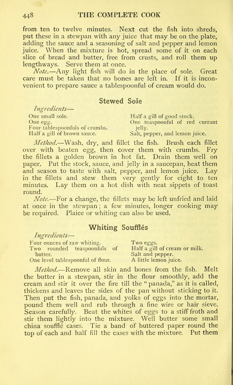 from ten to twelve minutes. Next cut the fish into shreds, put these in a stewpan with any juice that may be on the plate, adding the sauce and a seasoning of salt and pepper and lemon juice. When the mixture is hot, spread some of it on each slice of bread and butter, free from crusts, and roll them up lengthways. Serve them at once. Note.—Any light fish will do in the place of sole. Great care must be taken that no bones are left in. If it is incon- venient to prepare sauce a tablespoonful of cream would do. Stewed Sole Ingredients— One small sole. Half a gill of good stock. One egg. One teaspoonful of red currant Four tablespoonfuls of crumbs. jelly. Half a gill of brown sauce. Salt, pepper, and lemon juice. Method.—Wash, dry, and fillet the fish. Brush each fillet over with beaten egg, then cover them with crumbs. Fry the fillets a golden brown in hot fat. Drain them well on paper. Put the stock, sauce, and jelly in a saucepan, heat them and season to taste with salt, pepper, and lemon juice. Lay in the fillets and stew them very gently for eight to ten minutes. Lay them on a hot dish with neat sippets of toast round. Note.—For a change, the fillets may be left unfried and laid at once in the stewpan; a few minutes, longer cooking may be required. Plaice or whiting can also be used. Ingredients— Whiting Souffles Four ounces of raw whiting. Two eggs. Two rounded teaspoonfuls of Half a gill of cream or milk, butter. Salt and pepper. One level tablespoonful of flour. A little lemon juice. Method.—Remove all skin and bones from the fish. Melt the butter in a stewpan, stir in the flour smoothly, add the cream and stir it over the fire till the “ panada,” as it is called, thickens and leaves the sides of the pan without sticking to it. Then put the fish, panada, and yolks of eggs into the mortar, pound them well and rub through a fine wire or hair sieve. Season carefully. Beat the whites of eggs to a stiff froth and stir them lightly into the mixture. Well butter some small china souffle cases. Tie a band of buttered paper round the top of each and half fill the cases with the mixture. Put them