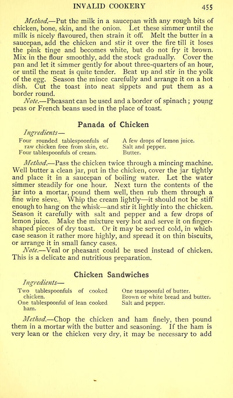 Method.—Put the milk in a saucepan with any rough bits of chicken, bone, skin, and the onion. Let these simmer until the milk is nicely flavoured, then strain it off. Melt the butter in a saucepan, add the chicken and stir it over the fire till it loses the pink tinge and becomes white, but do not fry it brown. Mix in the flour smoothly, add the stock gradually. Cover the pan and let it simmer gently for about three-quarters of an hour, or until the meat is quite tender. Beat up and stir in the yolk of the egg. Season the mince carefully and arrange it on a hot dish. Cut the toast into neat sippets and put them as a border round. Note.—Pheasant can be used and a border of spinach ; young peas or French beans used in the place of toast. Panada of Chicken Ingredients— Four rounded tablespoonfuls of A few drops of lemon juice. raw chicken free from skin, etc. Salt and pepper. Four tablespoonfuls of cream. Butter. Method.—Pass the chicken twice through a mincing machine. Well butter a clean jar, put in the chicken, cover the jar tightly and place it in a saucepan of boiling water. Let the water simmer steadily for one hour. Next turn the contents of the jar into a mortar, pound them well, then rub them through a fine wire sieve., \Vhip the cream lightly—it should not be stiff enough to hang on the whisk—and stir it lightly into the chicken. Season it carefully with salt and pepper and a few drops of lemon juice. Make the mixture very hot and serve it on finger- shaped pieces of dry toast. Or it may be served cold, in which case season it rather more highly, and spread it on thin biscuits, or arrange it in small fancy cases. Note.—Veal or pheasant could be used instead of chicken. This is a delicate and nutritious preparation. Chicken Sandwiches Ingredients— Two tablespoonfuls of cooked One teaspoonful of butter. chicken. Brown or white bread and butter. One tablespoonful of lean cooked Salt and pepper, ham. Method.—Chop the chicken and ham finely, then pound them in a mortar with the butter and seasoning. If the ham is very lean or the chicken very dry, it may be necessary to add