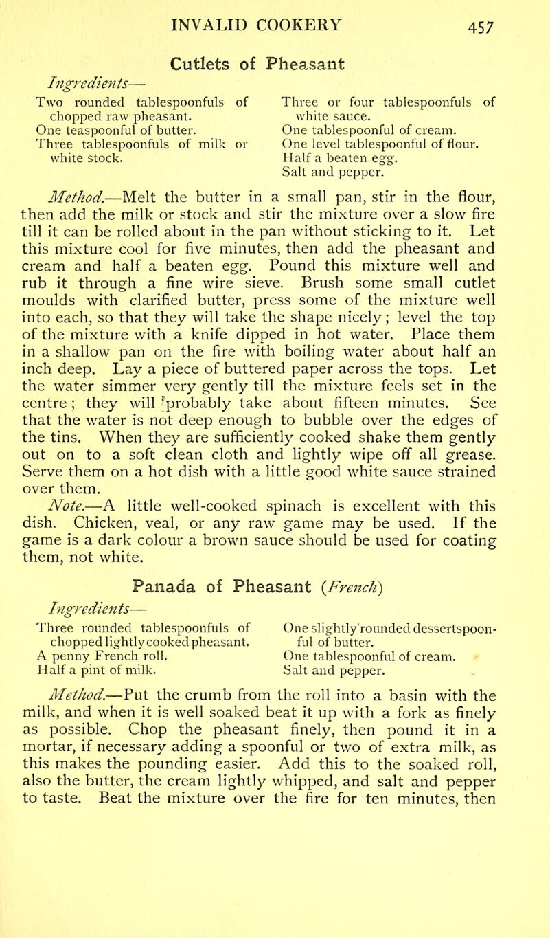 Cutlets of Ingredients— Two rounded tablespoonfuls of chopped raw pheasant. One teaspoonful of butter. Three tablespoonfuls of milk or white stock. Pheasant Three or four tablespoonfuls of white sauce. One tablespoonful of cream. One level tablespoonful of flour. Half a beaten egg. Salt and pepper. Method.—Melt the butter in a small pan, stir in the flour, then add the milk or stock and stir the mixture over a slow fire till it can be rolled about in the pan without sticking to it. Let this mixture cool for five minutes, then add the pheasant and cream and half a beaten egg. Pound this mixture well and rub it through a fine wire sieve. Brush some small cutlet moulds with clarified butter, press some of the mixture well into each, so that they will take the shape nicely; level the top of the mixture with a knife dipped in hot water. Place them in a shallow pan on the fire with boiling water about half an inch deep. Lay a piece of buttered paper across the tops. Let the water simmer very gently till the mixture feels set in the centre ; they will 'probably take about fifteen minutes. See that the water is not deep enough to bubble over the edges of the tins. When they are sufficiently cooked shake them gently out on to a soft clean cloth and lightly wipe off all grease. Serve them on a hot dish with a little good white sauce strained over them. Note.—A little well-cooked spinach is excellent with this dish. Chicken, veal, or any raw game may be used. If the game is a dark colour a brown sauce should be used for coating them, not white. Panada of Pheasant {French) Ingredients— Three rounded tablespoonfuls of One slightly'rounded dessertspoon- chopped lightly cooked pheasant. ful of butter. A penny French roll. One tablespoonful of cream. Flalf a pint of milk. Salt and pepper. Method.—Put the crumb from the roll into a basin with the milk, and when it is well soaked beat it up with a fork as finely as possible. Chop the pheasant finely, then pound it in a mortar, if necessary adding a spoonful or two of extra milk, as this makes the pounding easier. Add this to the soaked roll, also the butter, the cream lightly whipped, and salt and pepper to taste. Beat the mixture over the fire for ten minutes, then