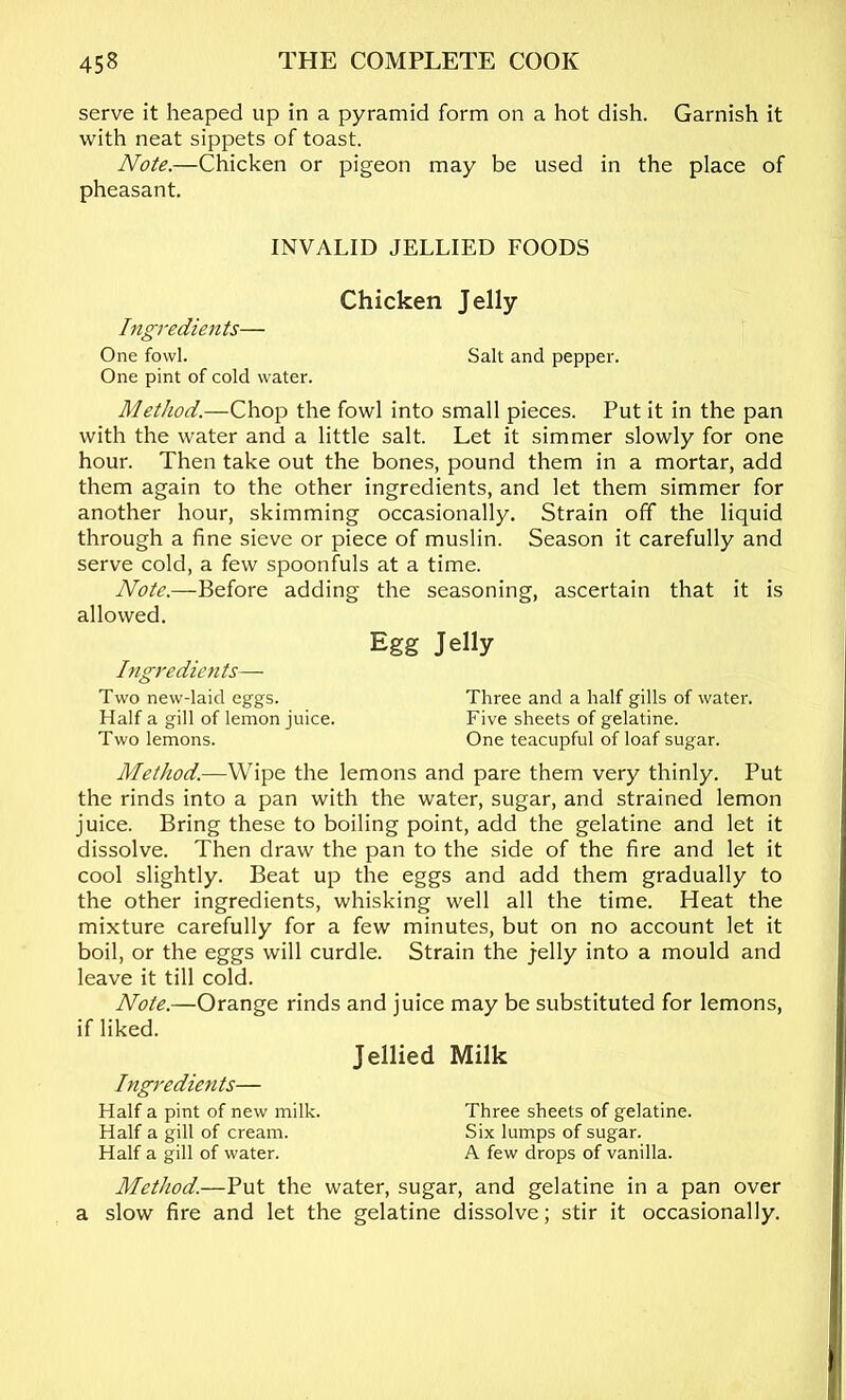 serve it heaped up in a pyramid form on a hot dish. Garnish it with neat sippets of toast. Note.—Chicken or pigeon may be used in the place of pheasant. INVALID JELLIED FOODS Chicken Jelly Ingredients— One fowl. Salt and pepper. One pint of cold water. Method.—Chop the fowl into small pieces. Put it in the pan with the water and a little salt. Let it simmer slowly for one hour. Then take out the bones, pound them in a mortar, add them again to the other ingredients, and let them simmer for another hour, skimming occasionally. Strain off the liquid through a fine sieve or piece of muslin. Season it carefully and serve cold, a few spoonfuls at a time. Note.—Before adding the seasoning, ascertain that it is allowed. Egg Jelly Ingredients— Two new-laid eggs. Three and a half gills of water. Half a gill of lemon juice. Five sheets of gelatine. Two lemons. One teacupful of loaf sugar. Method.—Wipe the lemons and pare them very thinly. Put the rinds into a pan with the water, sugar, and strained lemon juice. Bring these to boiling point, add the gelatine and let it dissolve. Then draw the pan to the side of the fire and let it cool slightly. Beat up the eggs and add them gradually to the other ingredients, whisking well all the time. Heat the mixture carefully for a few minutes, but on no account let it boil, or the eggs will curdle. Strain the jelly into a mould and leave it till cold. Note.—Orange rinds and juice may be substituted for lemons, if liked. Jellied Milk Ingredients— Half a pint of new milk. Three sheets of gelatine. Half a gill of cream. Six lumps of sugar. Half a gill of water. A few drops of vanilla. Method.—Put the water, sugar, and gelatine in a pan over a slow fire and let the gelatine dissolve; stir it occasionally.