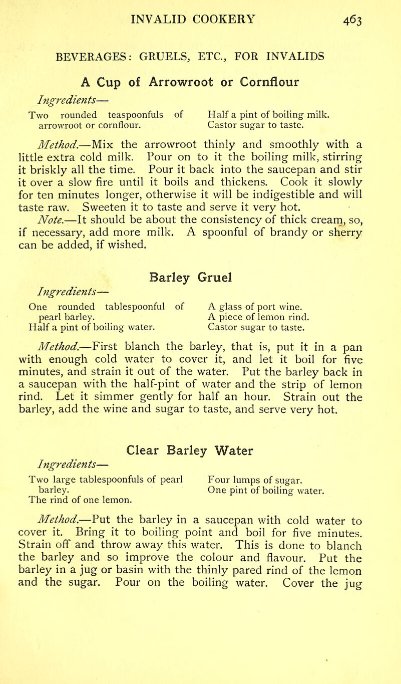 BEVERAGES: GRUELS, ETC., FOR INVALIDS A Cup of Arrowroot or Cornflour Ingredients— Two rounded teaspoonfuls of Half a pint of boiling milk. arrowroot or cornflour. Castor sugar to taste. Method.—Mix the arrowroot thinly and smoothly with a little extra cold milk. Pour on to it the boiling milk, stirring it briskly all the time. Pour it back into the saucepan and stir it over a slow fire until it boils and thickens. Cook it slowly for ten minutes longer, otherwise it will be indigestible and will taste raw. Sweeten it to taste and serve it very hot. Note.—It should be about the consistency of thick crearn, so, if necessary, add more milk. A spoonful of brandy or sherry can be added, if wished. Barley Gruel Ingredients— One rounded tablespoonful of A glass of port wine. pearl barley. A piece of lemon rind. Half a pint of boiling water. Castor sugar to taste. Method.—First blanch the barley, that is, put it in a pan with enough cold water to cover it, and let it boil for five minutes, and strain it out of the water. Put the barley back in a saucepan with the half-pint of water and the strip of lemon rind. Let it simmer gently for half an hour. Strain out the barley, add the wine and sugar to taste, and serve very hot. Clear Barley Water Ingredien ts— Two large tablespoonfuls of pearl Four lumps of sugar. barley. One pint of boiling water. The rind of one lemon. Method.—Put the barley in a saucepan with cold water to cover it. Bring it to boiling point and boil for five minutes. Strain off and throw away this water. This is done to blanch the barley and so improve the colour and flavour. Put the barley in a jug or basin with the thinly pared rind of the lemon and the sugar. Pour on the boiling water. Cover the jug