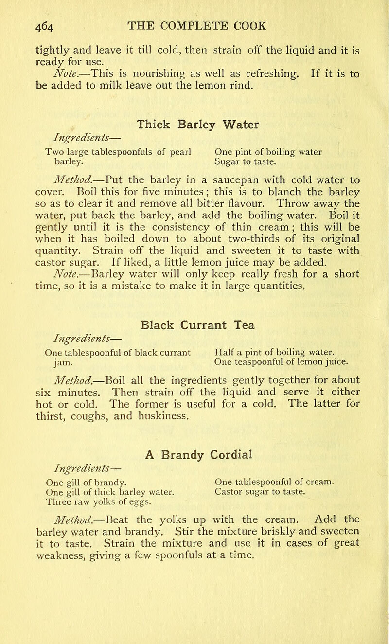 tightly and leave it till cold, then strain off the liquid and it is ready for use. Note.—This is nourishing as well as refreshing. If it is to be added to milk leave out the lemon rind. Thick Barley Water Ingredients— Two large tablespoonfuls of pearl One pint of boiling water barley. Sugar to taste. Method.—Put the barley in a saucepan with cold water to cover. Boil this for five minutes; this is to blanch the barley so as to clear it and remove all bitter flavour. Throw away the water, put back the barley, and add the boiling water. Boil it gently until it is the consistency of thin cream; this will be when it has boiled down to about two-thirds of its original quantity. Strain off the liquid and sweeten it to taste with castor sugar. If liked, a little lemon juice may be added. Note.—Barley water will only keep really fresh for a short time, so it is a mistake to make it in large quantities. Black Currant Tea Ingredients— One tablespoonful of black currant Half a pint of boiling water. jam. One teaspoonful of lemon juice. Method.—Boil all the ingredients gently together for about six minutes. Then strain off the liquid and serve it either hot or cold. The former is useful for a cold. The latter for thirst, coughs, and huskiness. A Brandy Cordial Ingredients— One gill of brandy. One tablespoonful of cream. One gill of thick barley water. Castor sugar to taste. Three raw yolks of eggs. Method.—Beat the yolks up with the cream. Add the barley water and brandy. Stir the mixture briskly and sweeten it to taste. Strain the mixture and use it in cases of great weakness, giving a few spoonfuls at a time.