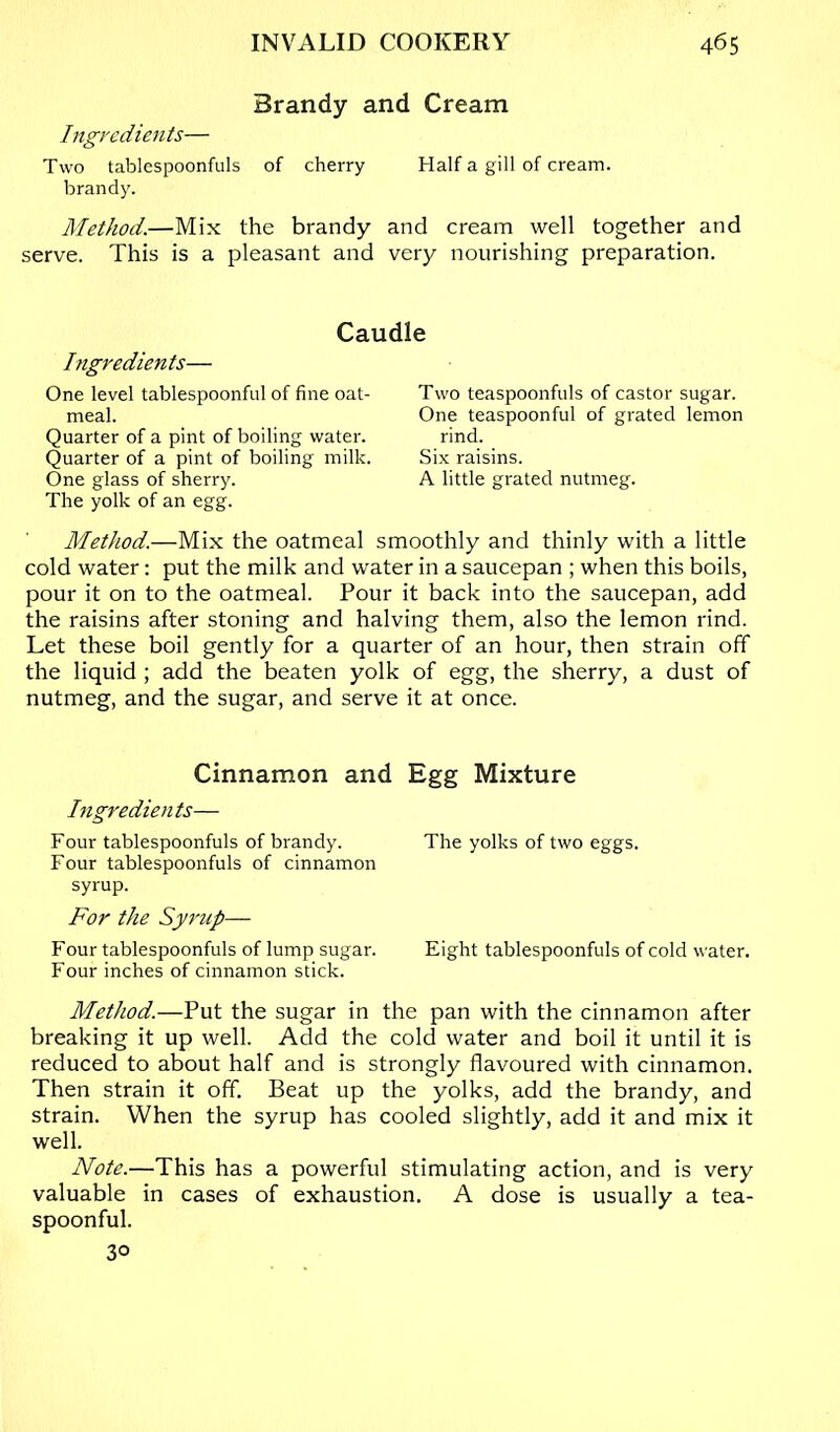 Brandy and Cream Ingredients— Two tablespoonfuls of cherry Half a gill of cream, brandy. Method.—Mix the brandy and cream well together and serve. This is a pleasant and very nourishing preparation. Caudle higredients— One level tablespoonful of fine oat- meal. Quarter of a pint of boiling water. Quarter of a pint of boiling milk. One glass of sherry. The yolk of an egg. Two teaspoonfuls of castor sugar. One teaspoonful of grated lemon rind. Six raisins. A little grated nutmeg. Method.—Mix the oatmeal smoothly and thinly with a little cold water: put the milk and water in a saucepan ; when this boils, pour it on to the oatmeal. Pour it back into the saucepan, add the raisins after stoning and halving them, also the lemon rind. Let these boil gently for a quarter of an hour, then strain off the liquid ; add the beaten yolk of egg, the sherry, a dust of nutmeg, and the sugar, and serve it at once. Cinnamon and Egg Mixture Ingredien ts— Four tablespoonfuls of brandy. The yolks of two eggs. Four tablespoonfuls of cinnamon syrup. For the Syrup— Four tablespoonfuls of lump sugar. Eight tablespoonfuls of cold water. Four inches of cinnamon stick. Method.—Put the sugar in the pan with the cinnamon after breaking it up well. Add the cold water and boil it until it is reduced to about half and is strongly flavoured with cinnamon. Then strain it off. Beat up the yolks, add the brandy, and strain. When the syrup has cooled slightly, add it and mix it well. Note.—This has a powerful stimulating action, and is very valuable in cases of exhaustion, A dose is usually a tea- spoonful. 30