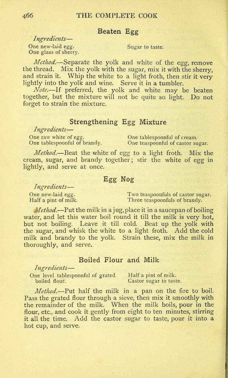 Beaten Egg Ingredients— One new-laid egg. Sugar to taste. One glass of sherry. Method.—Separate the yolk and white of the egg, remove the thread. Mix the yolk with the sugar, mix it with the sherry, and strain it. Whip the white to a light froth, then stir it very lightly into the yolk and wine. Serve it in a tumbler. Note.—If preferred, the yolk and white may be beaten together, but the mixture will not be quite so light. Do not forget to strain the mixture. Strengthening Egg Mixture higredients— One raw white of egg. One tablespoonful of cream. One tablespoonful of brandy. One teaspoonful of castor sugar. Method.—Beat the white of egg to a light froth. Mix the cream, sugar, and brandy together; stir the white of egg in lightly, and serve at once. Egg Nog Ingredients— One new-laid egg. Two teaspoonfuls of castor sugar. Half a pint of milk. Three teaspoonfuls of brandy. Method.—Put the milk in a jug, place it in a saucepan of boiling water, and let this water boil round it till the milk is very hot, but not boiling. Leave it till cold. Beat up the yolk with the sugar, and whisk the white to a light froth. Add the cold milk and brandy to the yolk. Strain these, mix the milk in thoroughly, and serve. Boiled Flour and Milk Ingredients— One level tablespoonful of grated Half a pint of milk. boiled flour. Castor sugar to taste. Method.—Put half the milk in a pan on the fire to boil. Pass the grated flour through a sieve, then mix it smoothly with the remainder of the milk. When the milk boils, pour in the flour, etc., and cook it gently from eight to ten minutes, stirring it all the time. Add the castor sugar to taste, pour it into a hot cup, and serve.