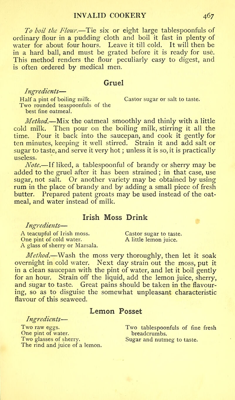 To boil the Flour.—Tie six or eight large tablespoonfuls of ordinary flour in a pudding cloth and boil it fast in plenty of water for about four hours. Leave it till cold. It will then be in a hard ball, and must be grated before it is ready for use. This method renders the flour peculiarly easy to digest, and is often ordered by medical men. Gruel higredients— Half a pint of boiling milk. Castor sugar or salt to taste. Two rounded teaspoonfuls of the best fine oatmeal. Method.—Mix the oatmeal smoothly and thinly with a little cold milk. Then pour on the boiling milk, stirring it all the time. Pour it back into the saucepan, and cook it gently for ten minutes, keeping it well stirred. Strain it and add salt or sugar to taste, and serve it very hot; unless it is so, it is practically useless. Note.—If liked, a tablespoonful of brandy or sherry may be added to the gruel after it has been strained; in that case, use sugar, not salt. Or another variety may be obtained by using rum in the place of brandy and by adding a small piece of fresh butter. Prepared patent groats may be used instead of the oat- meal, and water instead of milk. Irish Moss Drink Ingredients— A teacupful of Irish moss. Castor sugar to taste. One pint of cold water. A little lemon juice. A glass of sherry or Marsala. Method.—Wash the moss very thoroughly, then let it soak overnight in cold water. Next day strain out the moss, put it in a clean saucepan with the pint of water, and let it boil gently for an hour. Strain off the liquid, add the lemon juice, sherry, and sugar to taste. Great pains should be taken in the flavour- ing, so as to disguise the somewhat unpleasant characteristic flavour of this seaweed. Lemon Posset Ingredients— Two raw eggs. One pint of water. Two glasses of sherry. The rind and juice of a lemon. Two tablespoonfuls of fine fresh breadcrumbs. Sugar and nutmeg to taste.