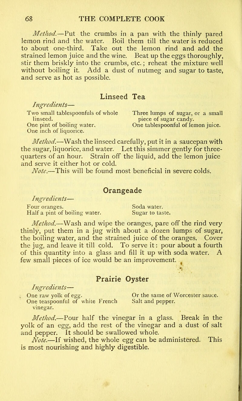 Method.—Put the crumbs in a pan with the thinly pared lemon rind and the water. Boil them till the water is reduced to about one-third. Take out the lemon rind and add the strained lemon juice and the wine. Beat up the eggs thoroughly, stir them briskly into the crumbs, etc.; reheat the mixture well without boiling it. Add a dust of nutmeg and sugar to taste, and serve as hot as possible. Linseed Ingredients— Two small tablespoonfuls of whole linseed. One pint of boiling water. One inch of liquorice. Tea Three lumps of sugar, or a small piece of sugar candy. One tablespoonful of lemon juice. Method.—Wash the linseed carefully, put it in a saucepan with the sugar, liquorice, and water. Let this simmer gently for three- quarters of an hour. Strain off the liquid, add the lemon juice and serve it either hot or cold. Note.—This will be found most beneficial in severe colds. Orangeade Ingredients— Four oranges. Soda water. Half a pint of boiling water. Sugar to taste. Method.—Wash and wipe the oranges, pare off the rind very thinly, put them in a jug with about a dozen lumps of sugar, the boiling water, and the strained juice of the oranges. Cover the jug, and leave it till cold. To serve it: pour about a fourth of this quantity into a glass and fill it up with soda water. A few small pieces of ice would be an improvement. ^ Prairie Oyster Ingredients— , One raw yolk of egg. Or the same of Worcester sauce. One teaspoonful of white French Salt and pepper. vinegar. Method.—Pour half the vinegar in a glass. Break in the yolk of an egg, add the rest of the vinegar and a dust of salt and pepper. It should be swallowed whole. Note.—If wished, the whole egg can be administered. This is most nourishing and highly digestible.