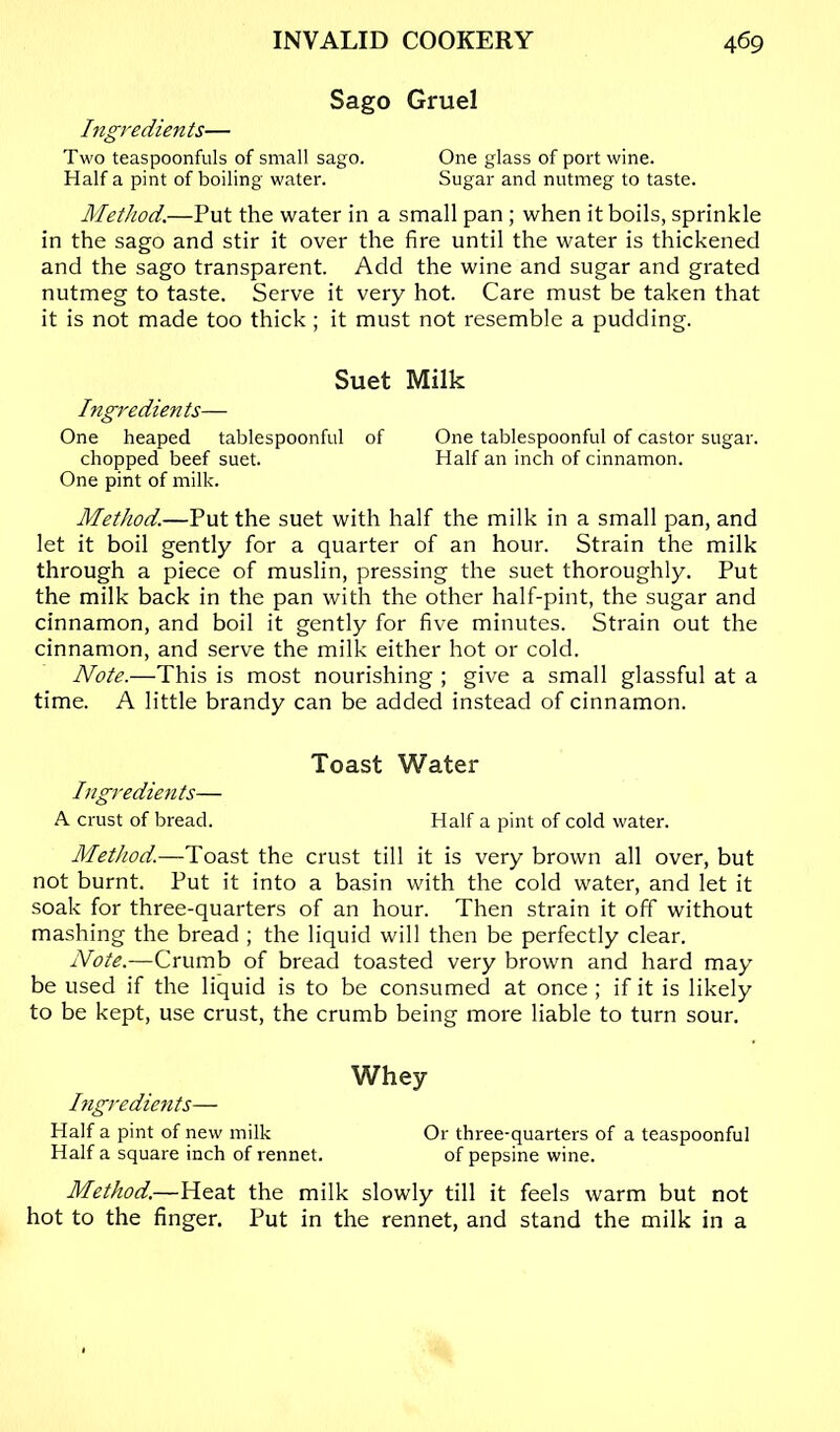 Sago Gruel Ingredients— Two teaspoonfuls of small sago. One glass of port wine. Half a pint of boiling water. Sugar and nutmeg to taste. Method.—Put the water in a small pan ; when it boils, sprinkle in the sago and stir it over the fire until the water is thickened and the sago transparent. Add the wine and sugar and grated nutmeg to taste. Serve it very hot. Care must be taken that it is not made too thick ; it must not resemble a pudding. Suet Milk Ingredients— One heaped tablespoonful of One tablespoonful of castor sugar. chopped beef suet. Half an inch of cinnamon. One pint of milk. Method.—Put the suet with half the milk in a small pan, and let it boil gently for a quarter of an hour. Strain the milk through a piece of muslin, pressing the suet thoroughly. Put the milk back in the pan with the other half-pint, the sugar and cinnamon, and boil it gently for five minutes. Strain out the cinnamon, and serve the milk either hot or cold. Note.—This is most nourishing ; give a small glassful at a time. A little brandy can be added instead of cinnamon. Toast Water Ingredients— A crust of bread. Half a pint of cold water. Method.—Toast the crust till it is very brown all over, but not burnt. Put it into a basin with the cold water, and let it soak for three-quarters of an hour. Then strain it off without mashing the bread ; the liquid will then be perfectly clear. Note.—Crumb of bread toasted very brown and hard may be used if the liquid is to be consumed at once ; if it is likely to be kept, use crust, the crumb being more liable to turn sour. Whey Ingredients— Half a pint of new milk Or three-quarters of a teaspoonful Half a square inch of rennet. of pepsine wine. Method.—Heat the milk slowly till it feels warm but not hot to the finger. Put in the rennet, and stand the milk in a