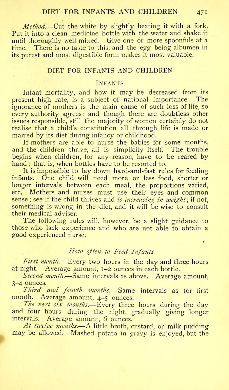 Method.—Cut the white by slightly beating it with a fork. Put it into a clean medicine bottle with the water and shake it until thoroughly well mixed. Give one or more spoonfuls at a time. There is no taste to this, and the egg being albumen in its purest and most digestible form makes it most valuable. DIET FOR INFANTS AND CHILDREN Infants Infant mortality, and how it may be decreased from its present high rate, is a subject of national importance. The ignorance of mothers is the main cause of such loss of life, so every authority agrees; and though there are doubtless other issues responsible, still the majority of women certainly do not realise that a child’s constitution all through life is made or marred by its diet during infancy or childhood. If mothers are able to nurse the babies for some months, and the children thrive, all is simplicity itself. The trouble begins when children, for any reason, have to be reared by hand; that is, when bottles have to be resorted to. It is impossible to lay down hard-and-fast rules for feeding infants. One child will need more or less food, shorter or longer intervals between each meal, the proportions varied, etc. Mothers and nurses must use their eyes and common sense; see if the child thrives and is increasing in weight-, if not, something is wrong in the diet, and it will be wise to consult their medical adviser. The following rules will, however, be a slight guidance to those who lack experience and who are not able to obtain a good experienced nurse. How often to Feed Infants First month.—Every two hours in the day and three hours at night. Average amount, 1-2 ounces in each bottle. Second month.—Same intervals as above. Average amount, 3-4 ounces. Third and fourth months.—Same intervals as for first month. Average amount, 4-5 ounces. The next six months.—Every three hours during the day and four hours during the night, gradually giving longer intervals. Average amount, 6 ounces. At twelve months.—A little broth, custard, or milk pudding may be allowed. Mashed potato in gravy is enjoyed, but the