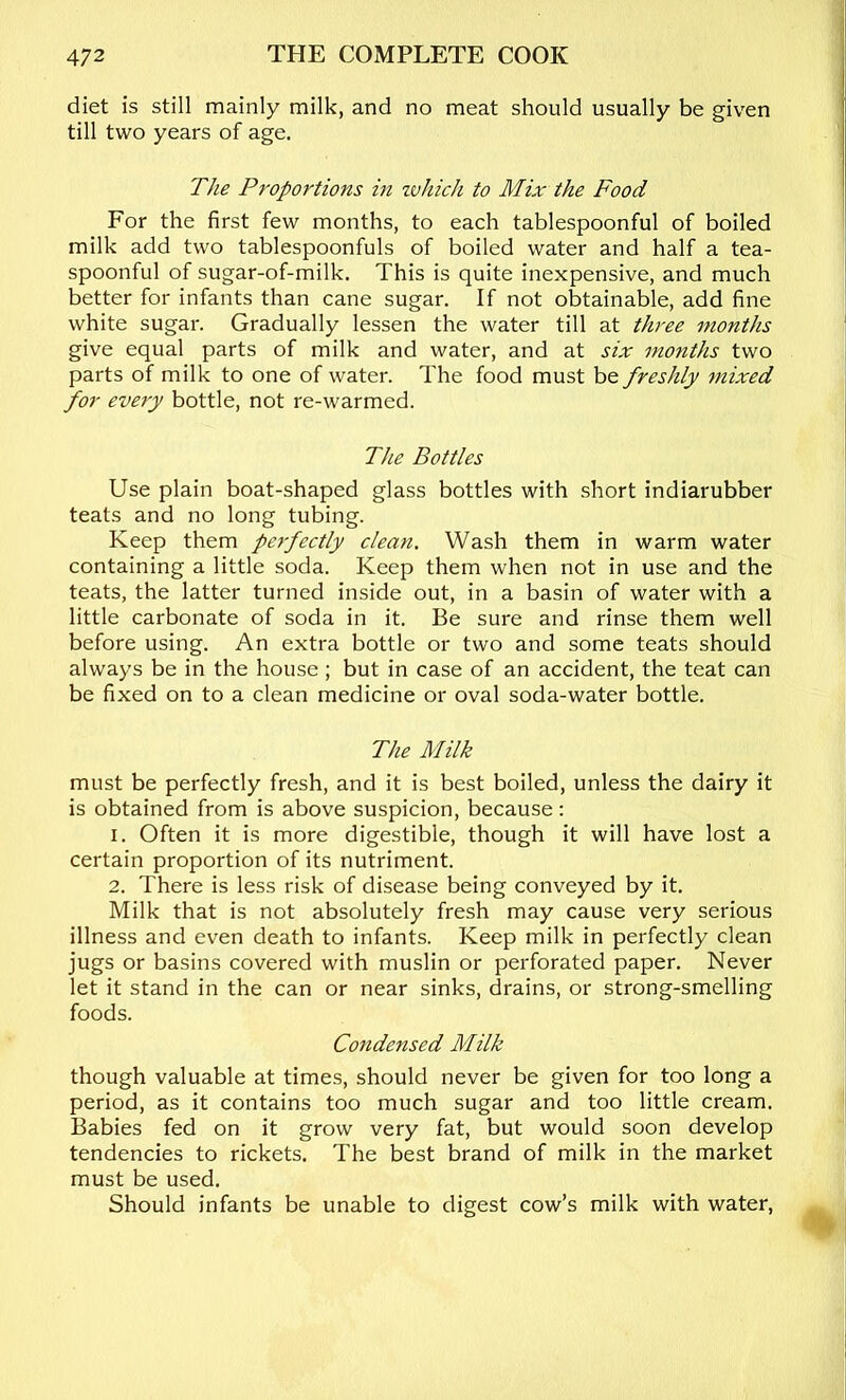 diet is still mainly milk, and no meat should usually be given till two years of age. The Proportions in zvhich to Mix the Food For the first few months, to each tablespoonful of boiled milk add two tablespoonfuls of boiled water and half a tea- spoonful of sugar-of-milk. This is quite inexpensive, and much better for infants than cane sugar. If not obtainable, add fine white sugar. Gradually lessen the water till at three months give equal parts of milk and water, and at six months two parts of milk to one of water. The food must be freshly mixed for every bottle, not re-warmed. The Bottles Use plain boat-shaped glass bottles with short indiarubber teats and no long tubing. Keep them perfectly clean. Wash them in warm water containing a little soda. Keep them when not in use and the teats, the latter turned inside out, in a basin of water with a little carbonate of soda in it. Be sure and rinse them well before using. An extra bottle or two and some teats should always be in the house ; but in case of an accident, the teat can be fixed on to a clean medicine or oval soda-water bottle. The Milk must be perfectly fresh, and it is best boiled, unless the dairy it is obtained from is above suspicion, because: 1. Often it is more digestible, though it will have lost a certain proportion of its nutriment. 2. There is less risk of disease being conveyed by it. Milk that is not absolutely fresh may cause very serious illness and even death to infants. Keep milk in perfectly clean jugs or basins covered with muslin or perforated paper. Never let it stand in the can or near sinks, drains, or strong-smelling foods. Condensed Milk though valuable at times, should never be given for too long a period, as it contains too much sugar and too little cream. Babies fed on it grow very fat, but would soon develop tendencies to rickets. The best brand of milk in the market must be used. Should infants be unable to digest cow’s milk with water.