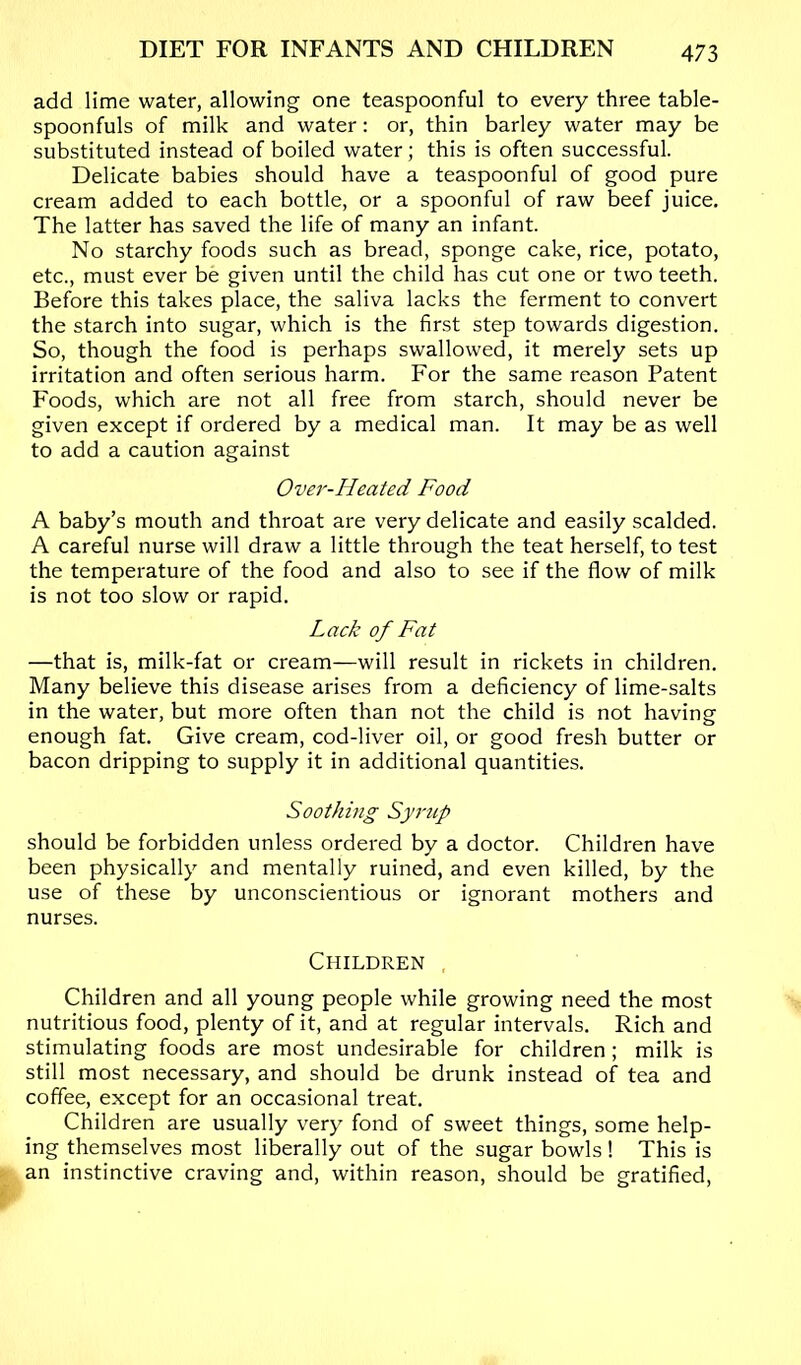 add lime water, allowing one teaspoonful to every three table- spoonfuls of milk and water: or, thin barley water may be substituted instead of boiled water; this is often successful. Delicate babies should have a teaspoonful of good pure cream added to each bottle, or a spoonful of raw beef juice. The latter has saved the life of many an infant. No starchy foods such as bread, sponge cake, rice, potato, etc., must ever be given until the child has cut one or two teeth. Before this takes place, the saliva lacks the ferment to convert the starch into sugar, which is the first step towards digestion. So, though the food is perhaps swallowed, it merely sets up irritation and often serious harm. For the same reason Patent Foods, which are not all free from starch, should never be given except if ordered by a medical man. It may be as well to add a caution against Over-Heated Food A baby’s mouth and throat are very delicate and easily scalded. A careful nurse will draw a little through the teat herself, to test the temperature of the food and also to see if the flow of milk is not too slow or rapid. Lack of Fat —that is, milk-fat or cream—will result in rickets in children. Many believe this disease arises from a deficiency of lime-salts in the water, but more often than not the child is not having enough fat. Give cream, cod-liver oil, or good fresh butter or bacon dripping to supply it in additional quantities. Soothing Syrup should be forbidden unless ordered by a doctor. Children have been physically and mentally ruined, and even killed, by the use of these by unconscientious or ignorant mothers and nurses. Children , Children and all young people while growing need the most nutritious food, plenty of it, and at regular intervals. Rich and stimulating foods are most undesirable for children; milk is still most necessary, and should be drunk instead of tea and coffee, except for an occasional treat. Children are usually very fond of sweet things, some help- ing themselves most liberally out of the sugar bowls! This is an instinctive craving and, within reason, should be gratified.