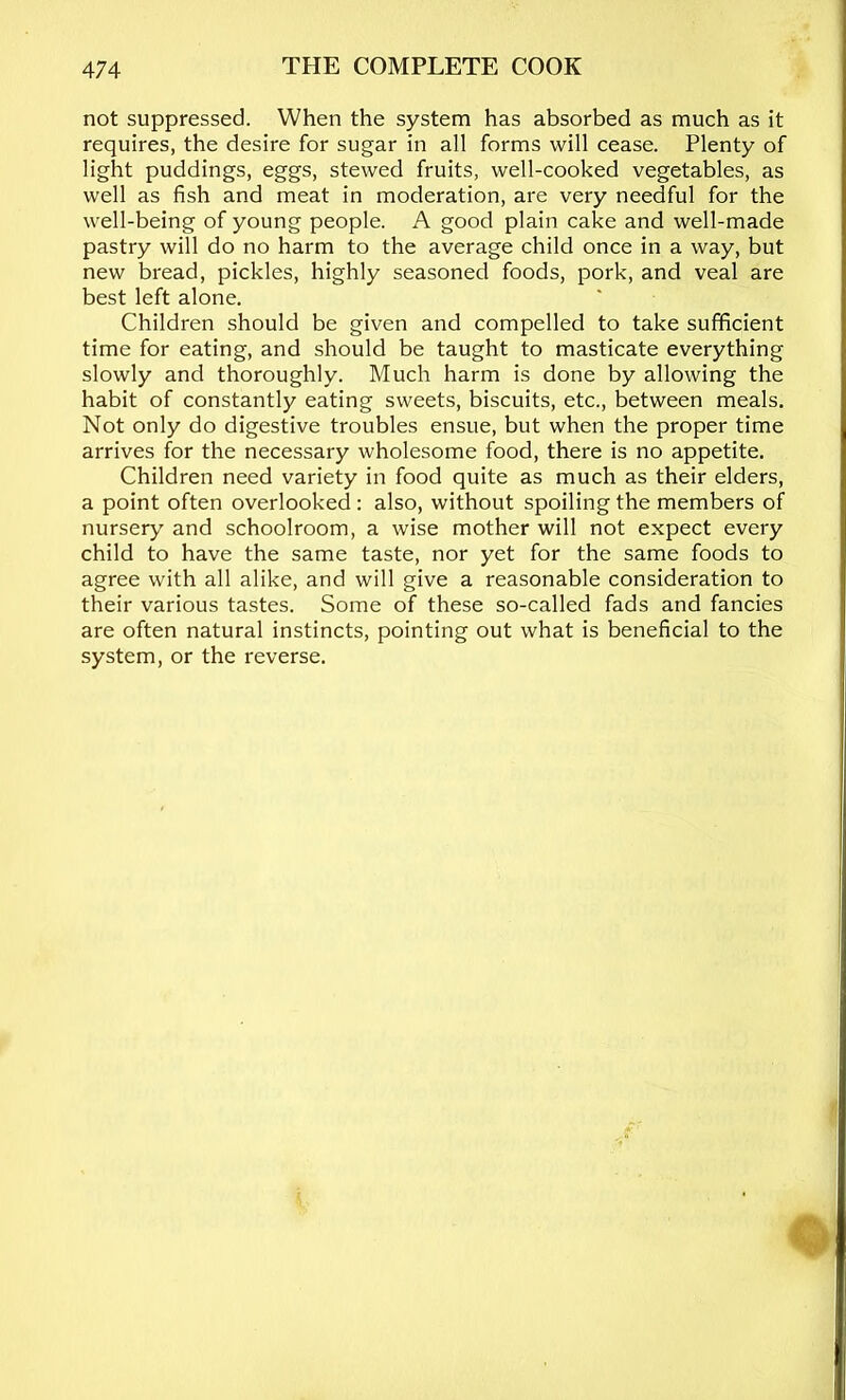 not suppressed. When the system has absorbed as much as it requires, the desire for sugar in all forms will cease. Plenty of light puddings, eggs, stewed fruits, well-cooked vegetables, as well as fish and meat in moderation, are very needful for the well-being of young people. A good plain cake and well-made pastry will do no harm to the average child once in a way, but new bread, pickles, highly seasoned foods, pork, and veal are best left alone. Children .should be given and compelled to take sufficient time for eating, and should be taught to masticate everything slowly and thoroughly. Much harm is done by allowing the habit of constantly eating sweets, biscuits, etc., between meals. Not only do digestive troubles ensue, but when the proper time arrives for the necessary wholesome food, there is no appetite. Children need variety in food quite as much as their elders, a point often overlooked : also, without spoiling the members of nursery and schoolroom, a wise mother will not expect every child to have the same taste, nor yet for the same foods to agree with all alike, and will give a reasonable consideration to their various tastes. Some of these so-called fads and fancies are often natural instincts, pointing out what is beneficial to the system, or the reverse.